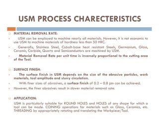  MATERIAL REMOVAL RATE:
 USM can be employed to machine nearly all materials. However, it is not economic to
use USM to machine materials of hardness less than 50 HRC.
 Generally, Stainless Steel, Cobalt-base heat resistant Steels, Germanium, Glass,
Ceramic, Carbide, Quartz and Semiconductors are machined by USM.
 Material Removal Rate per unit time is inversely proportional to the cutting area
of the Tool.
USM PROCESS CHARECTERISTICS
of the Tool.
 SURFACE FINISH:
 The surface finish in USM depends on the size of the abrasive particles, work
materials, tool amplitude and slurry circulation.
 With finer sizes of abrasives, a surface finish of 0.2 – 0.8 µm can be achieved.
 However, the finer abrasives result in slower material removal rate.
 APPLICATION:
USM is particularly suitable for ROUND HOLES and HOLES of any shape for which a
tool can be made. COINING operations for materials such as Glass, Ceramics, etc.
THREADING by appropriately rotating and translating the Workpiece/Tool.
 