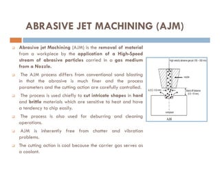  Abrasive jet Machining (AJM) is the removal of material
from a workpiece by the application of a High-Speed
stream of abrasive particles carried in a gas medium
from a Nozzle.
 The AJM process differs from conventional sand blasting
in that the abrasive is much finer and the process
parameters and the cutting action are carefully controlled.
ABRASIVE JET MACHINING (AJM)
parameters and the cutting action are carefully controlled.
 The process is used chiefly to cut intricate shapes in hard
and brittle materials which are sensitive to heat and have
a tendency to chip easily.
 The process is also used for deburring and cleaning
operations.
 AJM is inherently free from chatter and vibration
problems.
 The cutting action is cool because the carrier gas serves as
a coolant.
 