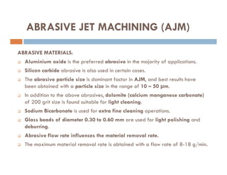 ABRASIVE MATERIALS:
 Aluminium oxide is the preferred abrasive in the majority of applications.
 Silicon carbide abrasive is also used in certain cases.
 The abrasive particle size is dominant factor in AJM, and best results have
been obtained with a particle size in the range of 10 – 50 µm.
ABRASIVE JET MACHINING (AJM)
been obtained with a particle size in the range of 10 – 50 µm.
 In addition to the above abrasives, dolomite (calcium manganese carbonate)
of 200 grit size is found suitable for light cleaning.
 Sodium Bicarbonate is used for extra fine cleaning operations.
 Glass beads of diameter 0.30 to 0.60 mm are used for light polishing and
deburring.
 Abrasive flow rate influences the material removal rate.
 The maximum material removal rate is obtained with a flow rate of 8-18 g/min.
 