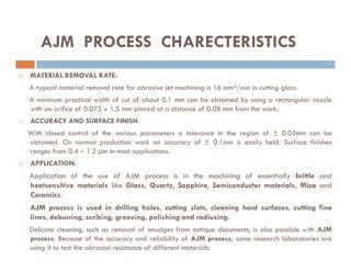 AJM PROCESS CHARECTERISTICS
 MATERIAL REMOVAL RATE:
A typical material removal rate for abrasive jet machining is 16 mm³/min in cutting glass.
A minimum practical width of cut of about 0.1 mm can be obtained by using a rectangular nozzle
with an orifice of 0.075 x 1.5 mm placed at a distance of 0.08 mm from the work.
 ACCURACY AND SURFACE FINISH:
With closed control of the various parameters a tolerance in the region of ± 0.05mm can be
With closed control of the various parameters a tolerance in the region of ± 0.05mm can be
obtained. On normal production work an accuracy of ± 0.1mm is easily held. Surface finishes
ranges from 0.4 – 1.2 µm in most applications.
 APPLICATION:
Application of the use of AJM process is in the machining of essentially brittle and
heatsensitive materials like Glass, Quartz, Sapphire, Semiconductor materials, Mica and
Ceramics.
AJM process is used in drilling holes, cutting slots, cleaning hard surfaces, cutting fine
lines, deburring, scribing, grooving, polishing and radiusing.
Delicate cleaning, such as removal of smudges from antique documents, is also possible with AJM
process. Because of the accuracy and reliability of AJM process, some research laboratories are
using it to test the abrasion resistance of different materials.
 