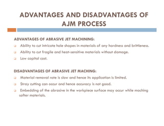 ADVANTAGES OF ABRASIVE JET MACHINING:
 Ability to cut intricate hole shapes in materials of any hardness and brittleness.
 Ability to cut fragile and heat-sensitive materials without damage.
 Low capital cost.
ADVANTAGES AND DISADVANTAGES OF
AJM PROCESS
DISADVANTAGES OF ABRASIVE JET MACHING:
 Material removal rate is slow and hence its application is limited.
 Stray cutting can occur and hence accuracy is not good.
 Embedding of the abrasive in the workpiece surface may occur while maching
softer materials.
 