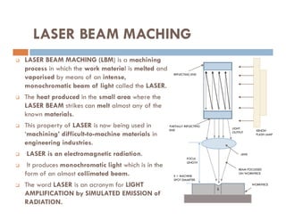 LASER BEAM MACHING
 LASER BEAM MACHING (LBM) is a machining
process in which the work material is melted and
vaporised by means of an intense,
monochromatic beam of light called the LASER.
 The heat produced in the small area where the
LASER BEAM strikes can melt almost any of the
known materials.
REFLECTING END
known materials.
 This property of LASER is now being used in
‘machining’ difficult-to-machine materials in
engineering industries.
 LASER is an electromagnetic radiation.
 It produces monochromatic light which is in the
form of an almost collimated beam.
 The word LASER is an acronym for LIGHT
AMPLIFICATION by SIMULATED EMISSION of
RADIATION.
XENON
FLASH LAMP
LENS
PARTIALLY REFLECTING
END
BEAM FOCUSSED
ON WORKPIECE
WORKPIECE
FOCUL
LENGTH
LIGHT
OUTPUT
S
S = MACHINE
SPOT DIAMETER.
 