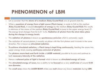 PHENOMENON of LBM
 Let us consider that the atoms of a medium (Ruby Crystal Rod) are at ground state Eo.
 When a quantum of energy from a light source (Flash Lamp), is made to fall on this medium
(Ruby Crystal Rod), it caused absorption of energy by the medium (Ruby Crystal Rod).This results
in electrons of the atoms of the medium (Ruby Crystal Rod) to jump to the upper energy level, E1.
The energy level changes from Eo to E1 to Eo. Radiation of photon from the atom takes place
during the change in energy levels.
 This radiation of photons is known as spontaneous emission which is extremely rapid.
 This radiation of photons is known as spontaneous emission which is extremely rapid.
 The radiation of second photon, is exactly on phase with the first photon and it travels in the same
direction. This is known as stimulated radiation.
 To achieve stimulated radiation, a Flash Lamp is kept firing continuously, feeding the atoms into
upper energy level, causing continuous emission of photon.
 The photons move back and forth inside a LASER material, parallel to its axis and continue to
built necessary intensity of the radiation.
 Hence a coherent pulse of light is formed which is known as stimulated energy of Laser.
 This stimulated energy of Laser, has a ability to be focused on a very small area of around 0.05
mm diameter.
 The small area where the LASER BEAM strikes can melt almost any known materials during LBM.
 