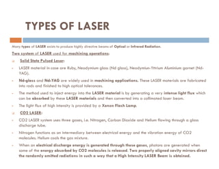 TYPES OF LASER
Many types of LASER exists to produce highly directive beams of Optical or Infrared Radiation.
Two system of LASER used for machining operations:
 Solid State Pulsed Laser:
 LASER material in case are Ruby, Neodymium glass (Nd glass), Neodymiun-Yttrium Aluminium garnet (Nd-
YAG).
 Nd-glass and Nd-YAG are widely used in machining applications. These LASER materials are fabricated
into rods and finished to high optical tolerances.
into rods and finished to high optical tolerances.
 The method used to inject energy into the LASER material is by generating a very intense light flux which
can be absorbed by these LASER materials and then converted into a collimated laser beam.
 The light flux of high intensity is provided by a Xenon Flash Lamp.
 CO2 LASER:
 CO2 LASER system uses three gases, i.e. Nitrogen, Carbon Dioxide and Helium flowing through a glass
discharge tube.
 Nitrogen functions as an intermediary between electrical energy and the vibration energy of CO2
molecules. Helium cools the gas mixture.
 When an electrical discharge energy is generated through these gases, photons are generated when
some of the energy absorbed by CO2 molecules is released. Two properly aligned cavity mirrors direct
the randomly emitted radiations in such a way that a High Intensity LASER Beam is obtained.
 