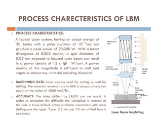 PROCESS CHARECTERISTICS OF LBM
 PROCESS CHARECTERISTICS:
A typical Laser system, having an output energy of
20 Joules with a pulse duration of 10ˉ³sec can
produce a peak power of 20,000 W. With a beam
divergence of 0.002 radian, a spot diameter of
0.05 mm exposed to focused laser beam can result
in a power density of 12 x 10 W/cm². A power
REFLECTING
END
in a power density of 12 x 10 W/cm². A power
density of this magnitude is sufficient to melt and
vaporise almost any material including diamond
9
XENON
FLASH
LAMP
LE
NS
PARTIALLY
REFLECTING END
BEAM
FOCUSSED
ON
WORKPIECE
WORKPIE
CE
FOCUL
LENGTH
LIGHT
OUTP
UT
S
S = MACHINE SPOT DIAMETER.
Laser Beam Machining
 MACHINING RATE: Laser can be used for cutting as well for
drilling. The material removal rate in LBM is comparatively low
and is of the order of 4000 mm³/hr.
 ACCURACY: The holes drilled by LASER are not round. In
order to overcome this difficulty the workpiece is rotated as
the hole is Laser-drilled. Other problems associated with Laser
drilling are the taper. Taper 0.5 mm per 10 mm drilled hole is
expected.
 