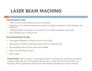 ADVANTAGES OF LBM:
 There is direct contact between tool and workpiece.
 Machining of any material including non-metals is possible, irrespective of their hardness and
brittleness.
 Welding, drilling and cutting of areas that are not readily accessible are possible.
 Heat affected zone is small (0.1mm.
LASER BEAM MACHING
DIS-ADVANTAGES OF LBM:
 The overall efficiency of LBM is very low (10-15%).
 The process is limited to thin sheet plates and low material rate.
 The machined holes are nor round and straight.
 Life of the Flash lamp is short.
 Cost is high.
APPLICATION : LBM at present is found suitable only for maching very small holes and cutting
complex profiles like thin, hard materials like ceramics. It is also used for partial cutting and
engraving. Other applications include sheet metal trimming, blanking and resistor trimming.
 
