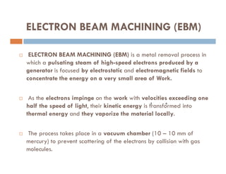 ELECTRON BEAM MACHINING (EBM)
 ELECTRON BEAM MACHINING (EBM) is a metal removal process in
which a pulsating steam of high-speed electrons produced by a
generator is focused by electrostatic and electromagnetic fields to
concentrate the energy on a very small area of Work.
 As the electrons impinge on the work with velocities exceeding one
half the speed of light, their kinetic energy is transformed into
thermal energy and they vaporize the material locally.
 The process takes place in a vacuum chamber (10 – 10 mm of
mercury) to prevent scattering of the electrons by collision with gas
molecules.
-6
-5
 