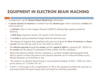  A typical set – up for Electron Beam Machining is illustrated.
 A stream (beam) of electrons is emitted from the electron gun which is basically a triode and
which consists of:
1) A cathode which is a hot tungsten filament (2500°C) emitting high negative potential
electrons,
2) A Grid Cup, negatively based with respect to the filament, and
3) An anode at ground potential through which the electrons pass.
EQUIPMENT IN ELECTRON BEAM MACHING
3) An anode at ground potential through which the electrons pass.
 The degree of negative bias applied to the grid cup controls the flow of electrons or beam
current, and can also be used to turn the beam on and off.
 The electron passing through the anode and this speed of light by applying 50- 150 KV at
the anode and this speed is maintained till they collide with the workpiece.
 Before the electrons collide with the workpiece, a variable strength electromagnetic field
(lens) is used to re-focus the beam to any desired diameter up to re-focus the Beam to any
desired diameter up to 0.02mm or less.
 This results in an electron beam having a cross-sectional diameter of 0.01 – 0.02 mm with a
power density of 1.5 billion W/cm².
 A built – in microscope with a magnification of 40 on the equipment enables the operator to
accurately locate the beam impact point and observe machining operations.
 