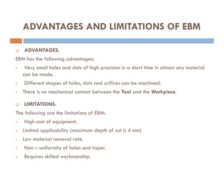 ADVANTAGES AND LIMITATIONS OF EBM
 ADVANTAGES:
EBM has the following advantages:
 Very small holes and slots of high precision in a short time in almost any material
can be made.
 Different shapes of holes, slots and orifices can be machined.
Different shapes of holes, slots and orifices can be machined.
 There is no mechanical contact between the Tool and the Workpiece.
 LIMITATIONS:
The following are the limitations of EBM:
 High cost of equipment.
 Limited applicability (maximum depth of cut is 4 mm)
 Low material removal rate.
 Non – uniformity of holes and taper.
 Requires skilled workmanship.
 