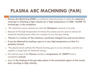 PLASMA ARC MACHINING (PAM)
 Plasma Arc Machining (PAM) is a material removal process in which the material is
removed by directing a high velocity jet of high temperature (11,000 - 30,000 °C)
ionized gas on the workpiece.
 The relatively narrow plasma jet melts the Workpiece material in its path.
 Because of the high temperature involved, the process can be used on almost all
materials including those which are resistant to oxy-fuel gas cutting.
materials including those which are resistant to oxy-fuel gas cutting.
 Plasma is a mixture of free electrons, positively charged ions and neural atoms.
 It can be obtained by heating a gas to a very high temperature so that it is
partially ionized.
 The plasma torch confines the Plasma forming gas in an arc chamber, and the arc
supplies a large input of electrical energy.
 The central zone of the Plasma reaches a temperature of 15000°C and is
completely ionized.
 Much of the heating of the gas takes place in the constricted region of the nozzle
duct, resulting in high velocity.
 