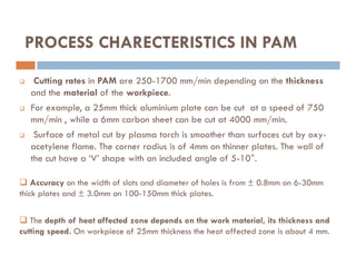 Cutting rates in PAM are 250-1700 mm/min depending on the thickness
and the material of the workpiece.
 For example, a 25mm thick aluminium plate can be cut at a speed of 750
mm/min , while a 6mm carbon sheet can be cut at 4000 mm/min.
 Surface of metal cut by plasma torch is smoother than surfaces cut by oxy-
PROCESS CHARECTERISTICS IN PAM
 Surface of metal cut by plasma torch is smoother than surfaces cut by oxy-
acetylene flame. The corner radius is of 4mm on thinner plates. The wall of
the cut have a ‘V’ shape with an included angle of 5-10°.
 Accuracy on the width of slots and diameter of holes is from ± 0.8mm on 6-30mm
thick plates and ± 3.0mm on 100-150mm thick plates.
 The depth of heat affected zone depends on the work material, its thickness and
cutting speed. On workpiece of 25mm thickness the heat affected zone is about 4 mm.
 