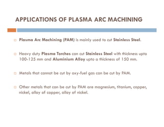 APPLICATIONS OF PLASMA ARC MACHINING
 Plasma Arc Machining (PAM) is mainly used to cut Stainless Steel.
 Heavy duty Plasma Torches can cut Stainless Steel with thickness upto
100-125 mm and Aluminium Alloy upto a thickness of 150 mm.
 Metals that cannot be cut by oxy-fuel gas can be cut by PAM.
 Other metals that can be cut by PAM are magnesium, titanium, copper,
nickel, alloy of copper, alloy of nickel.
 