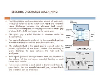 ELECTRIC DISCHARGE MACHINING
 The EDM process involves a controlled erosion of electrically
conductive materials by the initiation of rapid and repetitive
spark discharge between the electrode tool (usually
cathode) and workpiece (anode) separated by a small gap
of about 0.01– 0.50 mm known as the spark gap.
 The spark gap is either flooded or immersed under the
dielectric fluid.
TOOL
(CATHODE)
SPARK
GAP
DIELECTRIC
IONISED
FLUID
 The spark discharge is produced by the controlled pulsing
of direct current between the Workpiece and Tool.
 The dielectric fluid in the spark gap is ionized under the
pulsed application of the direct current, thus enabling a
spark discharge to pass between the tool and the
workpiece.
 Each spark produces enough heat to melt and vaporize a
tiny volume of the workpiece material, leaving a small
crater on its surface.
 The energy contained in each spark is discrete and it can be
controlled so that the material removal rate, surface finish
and tolerance can be predicted.
WORKPIECE
(ANODE)
EDM PRINCIPLE
 