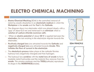 ELECTRO CHEMICAL MACHINING
 Electro Chemical Maching (ECM) is the controlled removal of
metal by anodic dissolution in an electrolytic medium in which the
Workpiece is the anode and the Tool is the Cathode.
 The diagram shows two electrodes which are placed closely with a
‘gap’ of about 0.5 mm and immersed in an elctrolyte which a
solution of sodium chloride (common salt).
 When an electric potential of about 20 V is applied between the
TOOL
WORK
 When an electric potential of about 20 V is applied between the
electrodes, the ions existing in the electrolyte migrate towards the
electrodes.
 Positively charged ions are attracted towards the Cathode and
negatively charged ions are attracted towards Anode. This
initiates the flow of current in the electrolyte.
 The electrolysis process takes place at the cathode librates
hydroxyl ions (negatively charged) and free hydrogen.
 The hydroxyl ions combine with the metal ions of anode to form
insoluble metal hydroxides and the material thus removes from the
anode. This process continues and the TOOL(cathode) reproduces
its shape in the WORKPIECE(anode).
EDM PRINCIPLE
WORK
TOOL
 