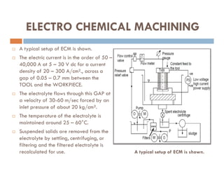  A typical setup of ECM is shown.
 The electric current is in the order of 50 –
40,000 A at 5 – 30 V dc for a current
density of 20 – 300 A/cm²., across a
gap of 0.05 – 0.7 mm between the
TOOL and the WORKPIECE.
ELECTRO CHEMICAL MACHINING
TOOL and the WORKPIECE.
 The electrolyte flows through this GAP at
a velocity of 30-60 m/sec forced by an
inlet pressure of about 20 kg/cm².
 The temperature of the electrolyte is
maintained around 25 – 60°C.
 Suspended solids are removed from the
electrolyte by settling, centrifuging, or
filtering and the filtered electrolyte is
recalculated for use. A typical setup of ECM is shown.
 