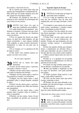 1º ENOQUE, 19, 20, 21, 22 9
das estrelas, e das hostes do céu.
21 As estrelas que rolam sobre fogo são
aquelas que transgrediram o mandamento de
Deus antes que seu tempo chegasse; pois elas
não vieram em sua própria estação.
22 Portanto, ele ofendeu-se com elas, e
amarrou-as até o período da consumação dos
seus crimes no ano secreto.
ENTÃO Uriel disse: Eis aqui os
anjos que coabitaram com mulheres,
2 E sendo numerosos em aparência 1
pro-
fanaram os homens e fizeram com que erras-
sem; assim eles sacrificaram aos demônios
como aos deuses.
3 Pois no grande dia haverá um julga-
mento, no qual eles serão julgados, até que
sejam consumidos; e suas esposas também
serão julgadas, as quais levaram desencami-
nhadamente os anjos do céu para que as
saudassem.
4 E eu, Enoque, só vi a aparência do fim
de todas as coisas.
5 Não tendo visto nenhum homem en-
quanto via todas estas coisas.
Os sete anjos vigilantes
ESTES são os nomes dos anjos
Sentinelas:
2 Uriel, um dos santos anjos, o qual pre-
side sobre o clamor e o terror.
3 Rafael, um dos santos anjos, o qual pre-
side sobre os espíritos dos homens.
4 Raguel, um dos santos anjos, o qual in-
flige punição ao mundo e às luminárias.
5 Miguel, um dos santos anjos, o qual,
presidindo sobre a virtude humana, comanda
as ações.
6 Suriel, um dos santos anjos, o qual pre-
side sobre os espíritos dos filhos dos homens
que transgridem.
7 Gabriel, um dos santos anjos, o qual
preside sobre o paraíso, sobre os serafins, e
sobre os querubins.
8 Remiel, um dos santos, Anjos, foi por
Deus incumbido de presidir aos ressuscita-
dos.
Segunda viagem de Enoque
Enoque passa através da terra e do hades
ENTÃO fui levado para um lugar no
qual nada estava completo.
2 Lá eu vi algo de espantoso; não se via
nem um céu exaltado, nem de uma terra
estabelecida, mas um lugar desolado e horrí-
vel.
3 Lá também vi sete estrelas do céu amar-
radas juntas, semelhantes a grandes monta-
nhas, e semelhante ao fogo fervente.
4 Eu exclamei: Por que espécie de crime
elas foram amarradas, e por que foram remo-
vidas de seu lugar?
5 Então Uriel, um dos santos anjos que
estava comigo, e o qual conduzia-me, res-
pondeu: Enoque, por que perguntas; por que
arrazoas consigo mesmo, e ansiosamente
indagas?
6 Estas são aquelas estrelas que transgre-
diram o mandamento do altíssimo Deus; e
estão aqui amarradas, até que o número infi-
nito dos dias dos seus crimes esteja completo.
7 Dali eu passei depois para um outro lu-
gar terrível;
8 Onde eu vi a operação de um grande
fogo flamejante e resplandecente, no meio do
qual havia uma divisão.
9 Colunas de fogo lutando juntas para o
fim do abismo, e profunda era sua descida.
10 Mas sua medida e magnitude eu não
fui capaz de descobrir, nem pude perceber
sua origem.
11 Então exclamei: Quão terrível é este
lugar, e quão difícil explorá-lo!
12 Uriel, um dos santos anjos que estava
comigo, respondeu e disse:
13 Enoque, por que estás alarmado e ma-
ravilhado com este terrível lugar, à vista deste
lugar de sofrimento?
14 Isto, disse ele, é a prisão dos anjos; e
aqui eles serão mantidos para sempre.
Separação das almas após a morte: do justo
e do ímpio
DALI eu me dirigi para outro lugar,
onde vi a oeste uma grande e elevada
montanha, uma forte rocha, e quatro cavernas
deleitosas.
19 1
Sendo numerosos em aparência. Ou, "assumindo muitas formas".
19
20
21
22
 