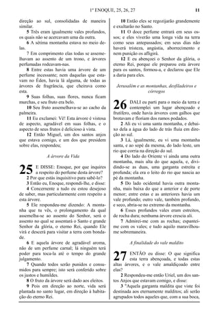 1º ENOQUE, 25, 26, 27 11
direção ao sul, consolidadas de maneira
similar.
5 Três eram igualmente vales profundos,
os quais não se acercavam uma da outra.
6 A sétima montanha estava no meio de-
las.
7 Em comprimento elas todas se asseme-
lhavam ao assento de um trono, e árvores
perfumadas rodeavam-nas.
8 Entre estas havia uma árvore de um
perfume incessante; nem daquelas que esta-
vam no Éden, havia lá alguma, de todas as
árvores de fragrância, que cheirava como
esta.
9 Suas folhas, suas flores, nunca ficam
murchas, e seu fruto era belo.
10 Seu fruto assemelhava-se ao cacho da
palmeira.
11 Eu exclamei: Vê! Esta árvore é vistosa
de aspecto, agradável em suas folhas, e o
aspecto de seus frutos é delicioso à vista.
12 Então Miguel, um dos santos anjos
que estava comigo, e um dos que presidem
sobre elas, respondeu;
A árvore da Vida
E DISSE: Enoque, por que inquires
a respeito do perfume desta árvore?
2 Por que estás inquisitivo para sabê-lo?
3 Então eu, Enoque, respondi-lhe, e disse:
4 Concernente a tudo eu estou desejoso
de saber, mas particularmente com respeito a
esta árvore.
5 Ele respondeu-me dizendo: A monta-
nha que tu vês, o prolongamento da qual
assemelha-se ao assento do Senhor, será o
assento no qual se assentará o Santo e grande
Senhor da glória, o eterno Rei, quando Ele
virá e descerá para visitar a terra com bonda-
de.
6 E aquela árvore de agradável aroma,
não de um perfume carnal; lá ninguém terá
poder para toca-la até o tempo do grande
julgamento.
7 Quando todos serão punidos e consu-
midos para sempre; isto será conferido sobre
os justos e humildes.
8 O fruto da árvore será dado aos eleitos.
9 Pois em direção ao norte, vida será
plantada no santo lugar, em direção à habita-
ção do eterno Rei.
10 Então eles se regozijarão grandemente
e exultarão no Santo.
11 O doce perfume entrará em seus os-
sos; e eles viverão uma longa vida na terra
como seus antepassados; em seus dias não
haverá tristeza, angústia, aborrecimento e
nem punição os afligirá.
12 E eu abençoei o Senhor da glória, o
eterno Rei, porque ele preparou esta árvore
para os santos, formou-a, e declarou que Ele
a daria para eles.
Jerusalém e as montanhas, desfiladeiros e
córregos
DALI eu parti para o meio da terra e
contemplei um lugar abençoado e
frutífero, onde havia árvores com galhos que
brotavam e floriam dos ramos podados.
2 Ali eu vi uma santa montanha, e debai-
xo dela a água do lado de trás fluía em dire-
ção ao sul.
3 Lá, igualmente, eu vi uma montanha
santa, e ao sopé da mesma, do lado leste, um
rio que corria na direção do sul.
4 Do lado do Oriente vi ainda uma outra
montanha, mais alta do que aquela, e, divi-
dindo-se as duas, uma garganta estreita e
profunda; ela era o leito do rio que nascia ao
pé da montanha.
5 Do lado ocidental havia outra monta-
nha, mais baixa do que a anterior e de porte
menor; entre estas e as anteriores havia um
vale profundo; outro vale, também profundo,
e seco, abria-se no extremo da montanha.
6 Esses profundos vales eram estreitos,
de rocha dura; nenhuma árvore crescia ali.
7 Admirei-me com as rochas; espantei-
me com os vales; e tudo aquilo maravilhou-
me sobremaneira.
A finalidade do vale maldito
ENTÃO eu disse: O que significa
esta terra abençoada, e todas estas
altas árvores, e o vale amaldiçoado entre
elas?
2 Respondeu-me então Uriel, um dos san-
tos Anjos que estavam comigo, e disse:
3 "Aquela garganta maldita que viste foi
destinada aos eternamente malditos; ali serão
agrupados todos aqueles que, com a sua boca,
25
26
27
 