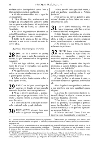 12 1º ENOQUE, 28, 29, 30, 31, 32
proferem coisas desrespeitosas contra Deus e
falam com insolência da sua Glória.
4 Ali eles serão reunidos; será o lugar do
seu julgamento.
5 "Nos últimos dias, realizar-se-á um
exemplo de um julgamento definitivo sobre
eles, na presença dos justos; ali os piedosos
louvarão ao Rei da Glória, ao Senhor da
Eternidade.
6 No dia do Julgamento dos pecadores os
justos O louvarão por causa da sua misericór-
dia, por Ele manifestada para com eles."
7 Então eu dei graças ao Rei da Glória,
proclamei a sua honra e entoei um cato de
louvor a Ele.
A jornada de Enoque para o Oriente
DALI eu fui à direção ao oriente
(leste) para o meio da montanha no
deserto, do qual somente o nível da superfície
eu percebi.
2 Era um lugar solitário, mas palmo a
palmo de árvores e vegetação; e dos pontos
altos jorrava água.
3 Ali apareceu uma catarata composta de
muitas cachoeiras voltadas tanto para o orien-
te quanto para o ocidente.
4 Sobre um lado havia árvores; sobre o
outro água e orvalho.
ENTÃO eu fui para outro lugar do
deserto; em direção ao leste daquela
montanha da qual eu havia me aproximado.
2 Ali eu vi árvores escolhidas 1
, particu-
larmente aquelas que produzem o cheiro doce
opiato 2
, incenso e mirra; e árvores diferentes
umas das outras.
3 E sobre elas havia a elevação da mon-
tanha ocidental, a não grande distância.
IGUALMENTE vi outro lugar com
vales de água que nunca param,
2 Onde percebi uma agradável árvore, a
qual em perfume assemelha-se a Pistacia
lentiscus 1
.
3 Em direção ao vale eu percebi o cina-
momo 2
de doce perfume. Sobre eles avancei
em direção ao leste.
EU VI outras montanhas; sobre elas
havia bosques de onde fluía o néctar,
o chamado bálsamo ou unguento.
2 Atrás daquelas montanhas eu vi outra,
ao leste da região; sobre ela havia plantas de
aloés, e todas as demais árvores gotejavam
resina, semelhantemente às amendoeiras.
3 Ao triturar-se a sua fruta, ela exalava
toda sorte de perfumes.
DEPOIS destas coisas, inspecionan-
do as entradas do norte acima das
montanhas, vi montanhas e percebi sete
montanhas repletas de puro nardo 1
, árvores
perfumadas e papiro.
2 Dali eu passei acima dos picos daquelas
montanhas a alguma distância para o leste, e
fui sobre o mar da Eritréia 2
.
3 E quando eu havia avançado para lon-
ge, além dele, passei ao longo, acima do anjo
Zotiel, e cheguei ao jardim da justiça.
4 Neste jardim eu vi outras árvores, as
quais eram numerosas e grandes, e floresciam
ali.
5 Sua fragrância era agradável e poderosa
e sua aparência era tanto agradável quanto
elegante.
6 A árvore do conhecimento também es-
tava ali, do qual se alguém comesse, tornava-
se dotado de grande sabedoria.
7 Essa árvore, pelo seus ramos, asseme-
lha-se ao pinheiro; sua folhagem é parecida
com a da alfarrobeira 3
; o seu fruto é como os
cachos da videira; e o seu perfume é percebi-
do a grande distância.
8 Então eu exclamei: "Como é bela esta
árvore e como é agradável o seu aspecto!"
29 1
Árvores escolhidas. Literalmente "árvores de julgamento". 2
Medicamento que contém ópio, ou é obtido a partir
dele. Codeína, heroína e morfina são opiatos. A maioria dos opiatos induz ao sono, e amortece parcial ou completamente a
sensação de dor.
30 1
Pistacia lentiscus ou aroeira trata-se de uma pequena árvore ou grande arbusto decíduo que pode atingir os 4 m de
altura, que é cultivada pela sua resina aromática, o mástique, 2
Cinamomo espécie de arvore que alcança até 20 metros
de altura, as flores são pequenas aromáticas e têm cor lilás e os frutos são redondos, carnosos e de cor amarelo escuro,
porém tóxicos para humanos.
32 1
Nardo: Uma espécie de planta, da qual se extrai um óleo perfumado. 2
Mar da Eritreia: O Mar Vermelho.
3
alfarrobeira, também conhecida como Pão-de-São-João, figueira-de-pitágoras e figueira-do-egito, é uma árvore de folha
perene, originária da região mediterrânica que atinge cerca de 10 a 20 m de altura, cujo fruto é a alfarroba.
28
29
30
31
32
 