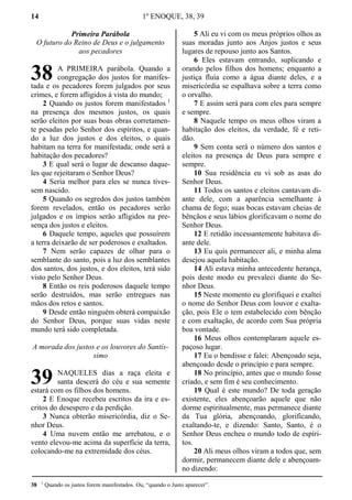 14 1º ENOQUE, 38, 39
Primeira Parábola
O futuro do Reino de Deus e o julgamento
aos pecadores
A PRIMEIRA parábola. Quando a
congregação dos justos for manifes-
tada e os pecadores forem julgados por seus
crimes, e forem afligidos à vista do mundo;
2 Quando os justos forem manifestados 1
na presença dos mesmos justos, os quais
serão eleitos por suas boas obras corretamen-
te pesadas pelo Senhor dos espíritos, e quan-
do a luz dos justos e dos eleitos, o quais
habitam na terra for manifestada; onde será a
habitação dos pecadores?
3 E qual será o lugar de descanso daque-
les que rejeitaram o Senhor Deus?
4 Seria melhor para eles se nunca tives-
sem nascido.
5 Quando os segredos dos justos também
forem revelados, então os pecadores serão
julgados e os ímpios serão afligidos na pre-
sença dos justos e eleitos.
6 Daquele tempo, aqueles que possuírem
a terra deixarão de ser poderosos e exaltados.
7 Nem serão capazes de olhar para o
semblante do santo, pois a luz dos semblantes
dos santos, dos justos, e dos eleitos, terá sido
visto pelo Senhor Deus.
8 Então os reis poderosos daquele tempo
serão destruídos, mas serão entregues nas
mãos dos retos e santos.
9 Desde então ninguém obterá compaixão
do Senhor Deus, porque suas vidas neste
mundo terá sido completada.
A morada dos justos e os louvores do Santís-
simo
NAQUELES dias a raça eleita e
santa descerá do céu e sua semente
estará com os filhos dos homens.
2 E Enoque recebeu escritos da ira e es-
critos do desespero e da perdição.
3 Nunca obterão misericórdia, diz o Se-
nhor Deus.
4 Uma nuvem então me arrebatou, e o
vento elevou-me acima da superfície da terra,
colocando-me na extremidade dos céus.
5 Ali eu vi com os meus próprios olhos as
suas moradas junto aos Anjos justos e seus
lugares de repouso junto aos Santos.
6 Eles estavam entrando, suplicando e
orando pelos filhos dos homens; enquanto a
justiça fluía como a água diante deles, e a
misericórdia se espalhava sobre a terra como
o orvalho.
7 E assim será para com eles para sempre
e sempre.
8 Naquele tempo os meus olhos viram a
habitação dos eleitos, da verdade, fé e reti-
dão.
9 Sem conta será o número dos santos e
eleitos na presença de Deus para sempre e
sempre.
10 Sua residência eu vi sob as asas do
Senhor Deus.
11 Todos os santos e eleitos cantavam di-
ante dele, com a aparência semelhante à
chama de fogo; suas bocas estavam cheias de
bênçãos e seus lábios glorificavam o nome do
Senhor Deus.
12 E retidão incessantemente habitava di-
ante dele.
13 Eu quis permanecer ali, e minha alma
desejou aquela habitação.
14 Ali estava minha antecedente herança,
pois deste modo eu prevaleci diante do Se-
nhor Deus.
15 Neste momento eu glorifiquei e exaltei
o nome do Senhor Deus com louvor e exalta-
ção, pois Ele o tem estabelecido com bênção
e com exaltação, de acordo com Sua própria
boa vontade.
16 Meus olhos contemplaram aquele es-
paçoso lugar.
17 Eu o bendisse e falei: Abençoado seja,
abençoado desde o princípio e para sempre.
18 No princípio, antes que o mundo fosse
criado, e sem fim é seu conhecimento.
19 Qual é este mundo? De toda geração
existente, eles abençoarão aquele que não
dorme espiritualmente, mas permanece diante
da Tua glória, abençoando, glorificando,
exaltando-te, e dizendo: Santo, Santo, é o
Senhor Deus encheu o mundo todo de espíri-
tos.
20 Ali meus olhos viram a todos que, sem
dormir, permanecem diante dele e abençoam-
no dizendo:
38 1
Quando os justos forem manifestados. Ou, “quando o Justo aparecer”.
38
39
 