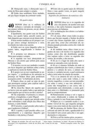 1º ENOQUE, 40, 41 15
21 Abençoado sejas, e abençoado seja o
nome de Deus para sempre e sempre.
22 Então meu semblante ficou mudado,
até que fiquei incapaz de continuar vendo.
Os quatro anjos
DEPOIS disto eu vi milhares de
milhares e miríades de miríades 1
, e
um número infinito de pessoas, em pé, diante
do Senhor Deus.
2 Igualmente, nas quatro asas do Senhor
Deus, nos quatro lados, percebi outros, ao
lado daqueles que estavam em pé diante dele.
3 Seus nomes também eu sei porque o an-
jo que estava comigo declarou-os a mim,
revelando-me toda coisa secreta.
4 Então ouvi as vozes daqueles sobre os
quatro lados, magnificando o Senhor da
glória.
5 A primeira voz abençoou o Senhor
Deus para sempre e sempre.
6 A segunda voz ouvi abençoando ao
Messias e aos eleitos que sofrem pela causa
do Senhor Deus.
7 A terceira voz eu ouvi pedindo e orando
em favor daqueles que habitam sobre a terra,
e suplicam no nome do Senhor Deus.
8 A quarta voz eu ouvi expulsando os an-
jos ímpios 2
, e proibindo-os de entrarem na
presença do Senhor Deus para proferirem
acusações contra 3
os habitantes da terra.
9 Depois disso eu pedi ao anjo da paz,
que prosseguia comigo, para explicar tudo o
que estava escondido.
10 Eu disse-lhe: Quem são aqueles que
eu havia visto nos quatro lados e que palavras
eram aquelas que eu havia ouvido e escrito?
11 Ele respondeu: O primeiro é o miseri-
cordioso, o longânimo, o santo Miguel.
12 O segundo é aquele que preside sobre
todo sofrimento e toda aflição dos filhos dos
homens, o santo Rafael.
13 O terceiro, o qual preside sobre tudo o
que é poderoso é Gabriel.
14 E o quarto, o qual preside sobre o ar-
rependimento e a esperança daqueles que
herdarão a vida eterna, é Fanuel.
15 Estes são os quatro anjos do Altíssimo
Deus e suas quatro vozes, as quais naquele
momento eu ouvi.
Segredos dos fenômenos da natureza e dos
luminares
DEPOIS disso eu vi os segredos do
céu e do paraíso, de acordo com suas
divisões, e das ações humanas enquanto eles
pesavam-nas em balanças.
2 Vi as habitações dos eleitos e as habita-
ções dos santos.
3 E ali meus olhos viram todos os peca-
dores que haviam negado o Senhor da glória
e como eles foram expelidos dali, e arrasta-
dos para fora, como eles estiveram ali; ne-
nhuma punição procedeu contra eles vinda do
Senhor Deus.
4 Ali também meus olhos viram os se-
gredos do raio e do trovão e os segredos dos
ventos, como eles são distribuídos quando
eles sopram sobre a terra: os segredos dos
ventos, do orvalho, e das nuvens.
5 Ali eu vi o lugar de onde eles saem e
tornam-se saturados com o pó da terra.
6 Ali eu vi câmaras fechadas de onde se
origina a distribuição dos ventos, a câmara do
granizo e a câmara da neve, a câmara das
nuvens, e a própria nuvem, a qual continuava
sobre a terra antes da criação do mundo.
7 Eu vi as câmaras do sol e da lua, e de
onde eles saem e para onde voltam, o seu
retorno magnífico, e como um tem precedên-
cia sobre a outra, a sua rota admirável, e
como não transgridem o seu curso, não o
aumentando nem diminuindo, e como guar-
dam entre si a fidelidade e o juramento pelo
qual se comprometeram.
8 Primeiramente avança o sol e segue o
seu curso obedecendo à ordem do Senhor
Deus; e grande é o seu Nome para sempre.
9 Depois eu vi o caminho oculto e o ca-
minho visível da lua, que naquelas paragens
segue o seu curso tanto de dia como de noite.
10 Na presença do Senhor Deus, eles se
colocam um atrás do outro, agradecendo-O e
louvando-O sem cessar; para eles o seu agra-
decimento é o descanso.
11 Pois o sol faz muitos giros, ou para a
40 1
Miríades de miríades. Dez mil vezes dez mil. 2
Anjos ímpios. Literalmente "os Satãs". Ha-satan em Hebreu ("o
adversário") foi originalmente o título de um ofício, não o nome de um anjo. 3
Proferir acusações contra. Ou, "para
acusar".
40 41
 