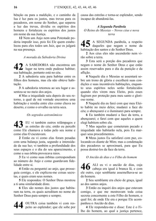 16 1º ENOQUE, 42, 43, 44, 45, 46
bênção ou para a maldição, e o caminho da
lua é luz para os justos, mas trevas para os
pecadores, em nome do Senhor, que separou
a luz das trevas, dividiu os espíritos dos
homens e fortaleceu os espíritos dos justos
em nome da sua Justiça.
12 Nem um Anjo nem uma Potestade po-
deria impedir isso, pois foi Ele quem estabe-
leceu para eles todos um Juiz, que os julgará
na sua presença.
A morada da Sabedoria Divina
A SABEDORIA não encontrou um
lugar na terra onde pudesse habitar;
sua habitação, portanto está no céu.
2 A sabedoria saiu para habitar entre os
filhos dos homens, mas ela não obteve habi-
tação.
3 A sabedoria retornou ao seu lugar e as-
sentou-se no meio dos anjos.
4 Mas a iniquidade saiu depois do seu re-
torno, a qual de má vontade encontrou uma
habitação e residiu entre eles como chuva no
deserto, e como o orvalho na terra seca.
Os segredos astronômicos
EU vi também outros relâmpagos e
as estrelas do céu; então eu percebi
como Ele chamava a todas pelo seu nome e
como elas O escutavam.
2 Então eu vi como elas foram pesadas
com uma balança justa, segundo a intensida-
de da sua luz; vi também a profundidade dos
seus espaços e o dia do seu aparecimento, e
como a sua órbita provocava raios.
3 Eu vi como suas órbitas correspondiam
ao número do Anjo e como guardavam fide-
lidade entre si.
4 Então eu perguntei ao anjo, que prosse-
guia comigo, e ele explicou-me coisas secre-
tas, e quais eram seus nomes.
5 Ele respondeu: O Senhor Deus mostrou
a ti uma similaridade disto.
6 Eles são nomes dos justos que habita-
ram na terra, os quais acreditam no nome do
Senhor Deus para sempre e sempre.
OUTRA coisa também vi com res-
peito ao esplendor; que ele sobe por
causa das estrelas e torna-se esplendor, sendo
incapaz de abandoná-las.
A Segunda Parábola
O Reino do Messias – Novos céus e nova
terra
A SEGUNDA parábola, a respeito
daqueles que negam o nome da
habitação dos santos e do Senhor Deus.
2 Aos céus eles não ascenderão nem vi-
rão sobre a terra.
3 Esta será a porção dos pecadores que
negam o nome do Senhor Deus e que estão
assim reservados para o dia da punição e da
aflição.
4 Naquele dia o Messias se assentará so-
bre um trono de glória e escolherá suas con-
dições e suas incontáveis habitações, enquan-
to seus espíritos neles serão fortalecidos
quando eles virem meu Eleito, pois esses
fugiram por proteção para meu santo e glori-
oso nome.
5 Naquele dia eu farei com que meu Elei-
to habite no meio deles; mudarei a face do
céu; o abençoarei e o iluminarei para sempre.
6 Eu também mudarei a face da terra, a
abençoarei; e farei com que aqueles a quem
elegi habitem sobre ela.
7 Mas aqueles que cometeram pecado e
iniquidade não habitarão nela, pois Eu mar-
quei seus procedimentos.
8 Meus justos Eu satisfarei com paz, co-
locando-os diante de Mim; mas a condenação
dos pecadores se aproximará, para que Eu
possa destrui-los da face da terra.
O Ancião de dias e o Filho do homem
ALI eu vi o ancião de dias, cuja
cabeça era igual à branca lã, e com
ele outro, cujo semblante assemelhava-se ao
do homem.
2 Seu semblante era cheio de graça, igual
ao dos santos anjos.
3 Então eu inquiri dos anjos que estavam
comigo, e que me mostravam toda coisa
secreta concernente a este Filho do homem, o
qual foi; de onde Ele era e porque Ele acom-
panhou o Ancião de dias.
4 Ele respondeu-me e disse: Este é o Fi-
lho do homem, ao qual a justiça pertence,
42
43
44
45
46
 