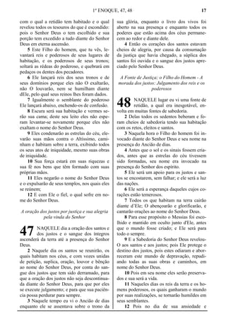 1º ENOQUE, 47, 48 17
com o qual a retidão tem habitado e o qual
revelou todos os tesouros do que é escondido:
pois o Senhor Deus o tem escolhido e sua
porção tem excedido a tudo diante do Senhor
Deus em eterna ascensão.
5 Este Filho do homem, que tu vês, le-
vantará reis e poderosos de seus lugares de
habitação, e os poderosos de seus tronos;
soltará as rédeas do poderoso, e quebrará em
pedaços os dentes dos pecadores.
6 Ele lançará reis dos seus tronos e de
seus domínios porque eles não O exaltarão,
não O louvarão, nem se humilham diante
dEle, pelo qual seus reinos lhes foram dados.
7 Igualmente o semblante do poderoso
Ele lançará abaixo, enchendo-os de confusão.
8 Escura será sua habitação e vermes se-
rão sua cama; deste seu leito eles não espe-
ram levantar-se novamente porque eles não
exaltam o nome do Senhor Deus.
9 Eles condenarão as estrelas do céu, ele-
varão suas mãos contra o Altíssimo, cami-
nham e habitam sobre a terra, exibindo todos
os seus atos de iniquidade, mesmo suas obras
de iniquidade.
10 Sua força estará em suas riquezas e
sua fé nos bens que têm formado com suas
próprias mãos.
11 Eles negarão o nome do Senhor Deus
e o expulsarão de seus templos, nos quais eles
se reúnem;
12 E com Ele o fiel, o qual sofre em no-
me do Senhor Deus.
A oração dos justos por justiça e sua alegria
pela vinda do Senhor
NAQUELE dia a oração dos santos e
dos justos e o sangue dos íntegros
ascenderá da terra até a presença do Senhor
Deus.
2 Naquele dia os santos se reunirão, os
quais habitam nos céus, e com vozes unidas
de petição, suplica, oração, louvor e bênção
ao nome do Senhor Deus, por conta do san-
gue dos justos que tem sido derramado, para
que a oração dos justos não seja descontinua-
da diante do Senhor Deus, para que por eles
se execute julgamento; e para que sua paciên-
cia possa perdurar para sempre.
3 Naquele tempo eu vi o Ancião de dias
enquanto ele se assentava sobre o trono da
sua glória, enquanto o livro dos vivos foi
aberto na sua presença e enquanto todos os
poderes que estão acima dos céus permane-
cem ao redor e diante dele.
4 Então os corações dos santos estavam
cheios de alegria, por causa da consumação
da justiça que havia chegado, a súplica dos
santos foi ouvida e o sangue dos justos apre-
ciado pelo Senhor Deus.
A Fonte de Justiça; o Filho do Homem - A
morada dos justos: Julgamento dos reis e os
poderosos
NAQUELE lugar eu vi uma fonte de
retidão, a qual era inesgotável, en-
volta em muitas fontes de sabedoria.
2 Delas todos os sedentos beberam e fo-
ram cheios de sabedoria tendo sua habitação
com os retos, eleitos e santos.
3 Naquela hora o Filho do homem foi in-
vocado diante do Senhor Deus e seu nome na
presença do Ancião de dias.
4 Antes que o sol e os sinais fossem cria-
dos, antes que as estrelas do céu tivessem
sido formadas, seu nome era invocado na
presença do Senhor dos espírito.
5 Ele será um apoio para os justos e san-
tos se encostarem, sem falhar; e ele será a luz
das nações.
6 Ele será a esperança daqueles cujos co-
rações estão temerosos.
7 Todos os que habitam na terra cairão
diante d’Ele; O abençoarão e glorificarão, e
cantarão orações ao nome do Senhor Deus.
8 Para esse propósito o Messias foi esco-
lhido e mantido em oculto junto d'Ele, antes
que o mundo fosse criado; e Ele será para
todo o sempre.
9 E a Sabedoria do Senhor Deus revelou-
O aos santos e aos justos; pois Ele protege o
destino dos justos, pois estes odiaram e abor-
receram este mundo de depravação, repudi-
ando todas as suas obras e caminhos, em
nome do Senhor Deus.
10 Pois em seu nome eles serão preserva-
dos e sua será a vida.
11 Naqueles dias os reis da terra e os ho-
mens poderosos, os quais ganharam o mundo
por suas realizações, se tornarão humildes em
seus semblantes.
12 Pois no dia de sua ansiedade e
47
48
 
