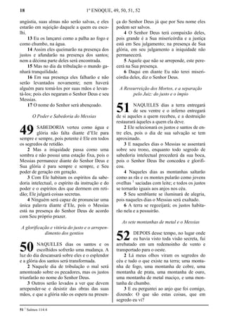 18 1º ENOQUE, 49, 50, 51, 52
angústia, suas almas não serão salvas, e eles
estarão em sujeição daquele a quem eu esco-
lhi.
13 Eu os lançarei como a palha ao fogo e
como chumbo, na água.
14 Assim eles queimarão na presença dos
justos e afundarão na presença dos santos;
nem a décima parte deles será encontrada.
15 Mas no dia da tribulação o mundo ga-
nhará tranquilidade.
16 Em sua presença eles falharão e não
serão levantados novamente; nem haverá
alguém para tomá-los por suas mãos e levan-
tá-los; pois eles negaram o Senhor Deus e seu
Messias.
17 O nome do Senhor será abençoado.
O Poder e Sabedoria do Messias
SABEDORIA verteu como água e
glória não falta diante d’Ele para
sempre e sempre, pois potente é Ele em todos
os segredos de retidão.
2 Mas a iniquidade passa como uma
sombra e não possui uma estação fixa, pois o
Messias permanece diante do Senhor Deus e
Sua glória é para sempre e sempre, e Seu
poder de geração em geração.
3 Com Ele habitam os espíritos da sabe-
doria intelectual, o espírito da instrução e do
poder e o espíritos dos que dormem em reti-
dão; Ele julgará coisas secretas.
4 Ninguém será capaz de pronunciar uma
única palavra diante d’Ele, pois o Messias
está na presença do Senhor Deus de acordo
com Seu próprio prazer.
A glorificação e vitória do justo e o arrepen-
dimento dos gentios
NAQUELES dias os santos e os
escolhidos sofrerão uma mudança. A
luz do dia descansará sobre eles e o esplendor
e a glória dos santos será transformada.
2 Naquele dia de tribulação o mal será
amontoado sobre os pecadores, mas os justos
triunfarão no nome do Senhor Deus.
3 Outros serão levados a ver que devem
arrepender-se e desistir das obras das suas
mãos, e que a glória não os espera na presen-
ça do Senhor Deus já que por Seu nome eles
podem ser salvos.
4 O Senhor Deus terá compaixão deles,
pois grande é a Sua misericórdia e a justiça
está em Seu julgamento; na presença de Sua
glória, em seu julgamento a iniquidade não
permanecerá.
5 Aquele que não se arrepende, este pere-
cerá na Sua presença.
6 Daqui em diante Eu não terei miseri-
córdia deles, diz o Senhor Deus.
A Ressurreição dos Mortos, e a separação
pelo Juiz: do justo e o ímpio
NAQUELES dias a terra entregará
de seu ventre e o inferno entregará
de si aqueles a quem recebeu, e a destruição
restaurará àqueles a quem ela deve.
2 Ele selecionará os justos e santos de en-
tre eles, pois o dia de sua salvação se tem
aproximado.
3 E naqueles dias o Messias se assentará
sobre seu trono, enquanto todo segredo de
sabedoria intelectual procederá da sua boca,
pois o Senhor Deus lhe concedeu e glorifi-
cou.
4 Naqueles dias as montanhas saltarão
como as rãs e os montes pularão como jovens
ovelhas 1
saciadas com leite; e todos os justos
se tornarão iguais aos anjos nos céu.
5 Seu semblante se iluminará de alegria,
pois naqueles dias o Messias será exaltado.
6 A terra se regozijará; os justos habita-
rão nela e a possuirão.
As sete montanhas de metal e o Messias
DEPOIS desse tempo, no lugar onde
eu havia visto toda visão secreta, fui
arrebatado em um redemoinho de vento e
transportado para o oeste.
2 Lá meus olhos viram os segredos do
céu e tudo o que existe na terra; uma monta-
nha de fogo, uma montanha de cobre, uma
montanha de prata, uma montanha de ouro,
uma montanha de metal maciço, e uma mon-
tanha de chumbo.
3 E eu perguntei ao anjo que foi comigo,
dizendo: O que são estas coisas, que em
segredo eu vi?
51 1
Salmos 114:4
49
50
51
52
 