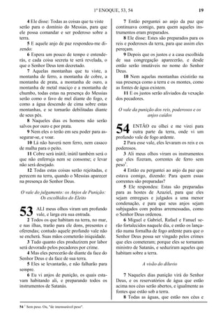 1º ENOQUE, 53, 54 19
4 Ele disse: Todas as coisas que tu viste
serão para o domínio do Messias, para que
ele possa comandar e ser poderoso sobre a
terra.
5 E aquele anjo de paz respondeu-me di-
zendo:
6 Espera um pouco de tempo e entende-
rás, e cada coisa secreta te será revelada, o
que o Senhor Deus tem decretado.
7 Aquelas montanhas que tu viste, a
montanha de ferro, a montanha de cobre, a
montanha de prata, a montanha de ouro, a
montanha de metal maciço e a montanha de
chumbo, todas estas na presença do Messias
serão como o favo de mel diante do fogo, e
como a água descendo de cima sobre estas
montanhas, e se tornarão debilitadas diante
de seus pés.
8 Naqueles dias os homens não serão
salvos por ouro e por prata.
9 Nem eles o terão em seu poder para as-
segurar-se, e voar.
10 Lá não haverá nem ferro, nem casaco
de malha para o peito.
11 Cobre será inútil; inútil também será o
que não enferruja nem se consome; e levar
não será desejado.
12 Todas estas coisas serão rejeitadas, e
perecem na terra, quando o Messias aparecer
na presença do Senhor Deus.
O vale do julgamento: os Anjos de Punição:
Os escolhidos do Eleito
ALI meus olhos viram um profundo
vale, e larga era sua entrada.
2 Todos os que habitam na terra, no mar,
e nas ilhas, trarão para ele dons, presentes e
oferendas; contudo aquele profundo vale não
se encherá. Suas mãos cometerão iniquidade.
3 Tudo quanto eles produzirem por labor
será devorado pelos pecadores por crime.
4 Mas eles perecerão de diante da face do
Senhor Deus e da face de sua terra.
5 Eles se levantarão, e não falharão para
sempre.
6 Eu vi anjos de punição, os quais esta-
vam habitando ali, e preparando todos os
instrumentos de Satanás.
7 Então perguntei ao anjo da paz que
continuava comigo, para quem aqueles ins-
trumentos eram preparados.
8 Ele disse: Estes são preparados para os
reis e poderosos da terra, para que assim eles
pereçam.
9 Depois que os justos e a casa escolhida
de sua congregação aparecerão, e desde
então serão imutáveis no nome do Senhor
Deus.
10 Nem aquelas montanhas existirão na
sua presença como a terra e os montes, como
as fontes de água existem.
11 E os justos serão aliviados da vexação
dos pecadores.
O vale da punição dos reis, poderosos e os
anjos caídos
ENTÃO eu olhei e me virei para
outra parte da terra, onde vi um
profundo vale de fogo ardente.
2 Para esse vale, eles levaram os reis e os
poderosos.
3 Ali meus olhos viram os instrumentos
que eles fizeram, correntes de ferro sem
peso1
.
4 Então eu perguntei ao anjo da paz que
estava comigo, dizendo: Para quem essas
correntes são preparadas?
5 Ele respondeu: Estas são preparadas
para as hostes de Azaziel, para que eles
sejam entregues e julgados a uma menor
condenação, e para que seus anjos sejam
subjugados com pedras arremessadas, como
o Senhor Deus ordenou.
6 Miguel e Gabriel, Rafael e Fanuel se-
rão fortalecidos naquele dia, e então os lança-
rão numa fornalha de fogo ardente para que o
Senhor Deus possa ser vingado pelos crimes
que eles cometeram; porque eles se tornaram
ministro de Satanás, e seduziram aqueles que
habitam sobre a terra.
A visão do diluvio
7 Naqueles dias punição virá do Senhor
Deus, e os reservatórios de água que estão
acima nos céus serão abertos, e igualmente as
fontes que estão sob a terra.
8 Todas as águas, que estão nos céus e
54 1
Sem peso. Ou, "de imensurável peso".
53
54
 