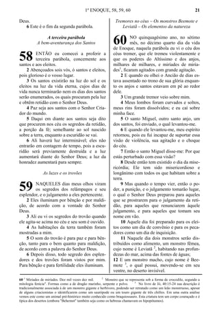 1º ENOQUE, 58, 59, 60 21
Deus.
6 Este é o fim da segunda parábola.
A terceira parábola
A bem-aventurança dos Santos
ENTÃO eu comecei a proferir a
terceira parábola, concernente aos
santos e aos eleitos.
2 Abençoados sois vós, ó santos e eleitos,
pois glorioso é o vosso lugar.
3 Os santos existirão na luz do sol e os
eleitos na luz da vida eterna, cujos dias de
vida nunca terminarão nem os dias dos santos
serão enumerados, os quais procuram pela luz
e obtêm retidão com o Senhor Deus.
4 Paz seja aos santos com o Senhor Cria-
dor do mundo.
5 Daqui em diante aos santos seja dito
que procurem nos céu os segredos da retidão,
a porção da fé; semelhante ao sol nascido
sobre a terra, enquanto a escuridão se vai.
6 Ali haverá luz interminável; eles não
entrarão em contagem de tempo, pois a escu-
ridão será previamente destruída e a luz
aumentará diante do Senhor Deus; a luz da
honradez aumentará para sempre.
As luzes e os trovões
NAQUELES dias meus olhos viram
os segredos dos relâmpagos e seu
esplendor, e o julgamento a eles pertencente.
2 Eles iluminam por bênção e por maldi-
ção, de acordo com a vontade do Senhor
Deus.
3 Ali eu vi os segredos do trovão quando
ele agita-se acima no céu e seu som é ouvido.
4 As habitações da terra também foram
mostradas a mim.
5 O som do trovão é para paz e para bên-
ção, tanto para o bem quanto para maldição,
de acordo com a palavra do Senhor Deus.
6 Depois disso, todo segredo dos esplen-
dores e dos trovões foram vistos por mim.
Para bênção e para fertilidade eles iluminam.
Tremores no céus – Os monstros Beemote e
Leviatã – Os elementos da natureza
NO quinquagésimo ano, no sétimo
mês, no décimo quarto dia da vida
de Enoque, naquela parábola eu vi o céu dos
céus tremer, que ele tremeu violentamente e
que os poderes do Altíssimo e dos anjos,
milhares de milhares, e miríades de miría-
des1
, ficaram agitados com grande agitação.
2 E quando eu olhei o Ancião de dias es-
tava assentado no trono de sua glória enquan-
to os anjos e santos estavam em pé ao redor
dele.
3 Um grande tremor veio sobre mim.
4 Meus lombos foram curvados e soltos,
meus rins foram dissolvidos; e eu caí sobre
minha face.
5 O santo Miguel, outro santo anjo, um
dos santos, foi enviado, o qual levantou-me.
6 E quando ele levantou-me, meu espírito
retornou, pois eu fui incapaz de suportar essa
visão de violência, sua agitação e o choque
do céu.
7 Então o santo Miguel disse-me: Por que
estás perturbado com essa visão?
8 Desde então tem existido o dia da mise-
ricórdia; Ele tem sido misericordioso e
longânimo com todos os que habitam sobre a
terra.
9 Mas quando o tempo vier, então o po-
der, a punição, e o julgamento tomarão lugar,
o qual o Senhor Deus preparou para aqueles
que se prostrarem para o julgamento da reti-
dão, para aqueles que renunciarem àquele
julgamento, e para aqueles que tomam seu
nome em vão.
10 Aquele dia foi preparado para os elei-
tos como um dia de convênio e para os peca-
dores como um dia de inquisição.
11 Naquele dia dois monstros serão dis-
tribuídos como alimento, um monstro fêmea,
cujo nome é Leviatã 2
, habitando nas profun-
dezas do mar, acima das fontes de águas;
12 E um monstro macho, cujo nome é Bee-
mote 3
, o qual possui, movendo-se em seu
ventre, no deserto invisível.
60 1
Miríades de miríades. Dez mil vezes dez mil. 2
Monstro que se representa sob a forma de crocodilo, segundo a
mitologia fenícia". Formas como a de dragão marinho, serpente e polvo. 3
No livro de Jó, 40:15-24 sua descrição é
tradicionalmente associada à de um monstro gigante e herbívoro, podendo ser retratado como um leão monstruoso, apesar
de alguns criacionistas o identificarem como um saurópode ou um touro gigante de três chifres. Em uma outra análise
vemos este como um animal pré-histórico muito conhecido como braquiossauro. Esta criatura tem um corpo couraçado e é
típica dos desertos (embora "Behemot" também seja como os hebreus chamavam os hipopótamos).
58
59
60
 