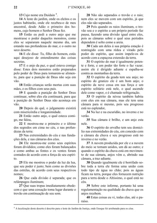 22 1º ENOQUE, 60
13 Cujo nome era Duidain 4
.
14 A leste do jardim, onde os eleitos e os
justos habitarão, onde ele recebeu-o de meu
ancestral, desde Adão o primeiro dos ho-
mens, cujo homem o Senhor Deus fez.
15 Então eu pedi a outro anjo que me
mostrasse o poder daqueles monstros, como
eles se separaram naquele mesmo dia, um
estando nas profundezas do mar, e o outro no
seco deserto.
16 E ele disse: Tu, filho do homem, estás
aqui desejoso de entendimento das coisas
secretas.
17 E o anjo da paz, o qual estava comigo
disse: Estes dois monstros estão preparados
pelo poder de Deus para tornarem-se alimen-
to, para que a punição de Deus não seja em
vão.
18 Então crianças serão mortas com suas
mães, e os filhos com seus pais.
19 E quando a punição do Senhor Deus
continuar, sobre eles ela continuará, para que
a punição do Senhor Deus não aconteça em
vão.
20 Depois do quê, o julgamento existirá
com misericórdia e longanimidade.
21 Então outro anjo, o qual estava comi-
go, me falou,
22 E mostrou-me o primeiro e o último
dos segredos em cima no céu, e nas profun-
dezas da terra:
23 Nas extremidades do céu e nas funda-
ções dela, e nas câmaras dos céus.
24 Ele mostrou-me como seus espíritos
foram divididos; como eles foram balançados
e como ambas as fontes e os ventos foram
contados de acordo com a força de seu espíri-
to.
25 Ele me mostrou o poder da luz da lua,
que seu poder é justo; bem como as divisões
das estrelas, de acordo com seus respectivos
nomes;
26 Que cada divisão é separada; que os
relâmpagos iluminam;
27 Que suas tropas imediatamente obede-
cem e que uma cessação toma lugar durante o
trovão em continuação de seu som.
28 Não são separados o trovão e o raio;
nem eles se movem com um espírito, já que
eles não são separados.
29 Pois quando os raios iluminam, o tro-
vão soa e o espírito a um próprio período faz
pausa, fazendo uma divisão igual entre eles,
pois as câmaras sobre o qual seus períodos
dependem é solto como a areia.
30 Cada um deles à sua própria estação é
restringido com uma rédea e virado pelo
poder do espírito, que assim impele-os de
acordo com a espaçosa extensão da terra.
31 O espírito do mar é igualmente poten-
te e forte, e um poder tão forte o faz vazar;
assim ele é dirigido adiante e espalha-se
contra as montanhas da terra.
32 O espírito da geada tem seu anjo; no
espírito do granizo ele é um bom anjo; o
espírito da neve cessa em sua força e um
espírito solitário está nele, o qual ascende
dele como vapor, e é chamado refrigeração.
33 O espírito da névoa também habita
com eles em sua câmara, mas ele tem uma
câmara para si mesmo, pois seu progresso
está no esplendor,
34 Na luz e na escuridão, no inverno e no
verão.
35 Sua câmara é brilho, e um anjo esta
nele.
36 O espírito do orvalho tem seu domicí-
lio nas extremidades do céu, em conexão com
a câmara da chuva e seu progresso está no
inverno e no verão.
37 A nuvem produzida por ele e a nuvem
do meio se tornam unidos, um dá ao outro; e
quando o espírito da chuva está em movimen-
to de sua câmara, anjos vêm e, abrindo sua
câmara, a traz adiante.
38 Quando igualmente ele é borrifado so-
bre toda a terra ele forma uma união com
todo tipo de água no chão; pois as águas
ficam na terra, porque eles fornecem nutrição
para a terra desde o Altíssimo, o qual está no
céu.
39 Sobre este informe, portanto há uma
regulamentação na qualidade da chuva que os
anjos recebem.
40 Estas coisas eu vi, todas elas, até o pa-
raíso.
4
A localização deste deserto é descrito para o leste do Jardim da Justiça, onde Enoque foi arrebatado para os céus.
 