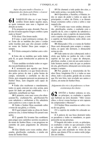 1º ENOQUE, 61, 62 23
Anjos vão para medir o Paraíso: o
Julgamento dos Justos pelo Eleito: o Louvor
do Eleito e de Deus
NAQUELES dias eu vi que longos
cordões foram dados àqueles anjos,
os quais tomaram suas asas e fugiram em
direção ao norte.
2 Eu perguntei ao anjo, dizendo: Para on-
de eles levaram aqueles longos cordões e para
onde se foram?
3 Ele disse: Eles foram medir.
4 O anjo, o qual continuava comigo, dis-
se: Estas são as medidas dos jutos e cordas
serão trazidas para que eles possam confiar
no nome do Senhor Deus para sempre e
sempre.
5 O Eleito começará a habitar com o elei-
to.
6 Estas são as medidas que serão dadas
pela fé, as quais fortalecerão as palavras de
retidão.
7 Estas medidas revelarão todos os segre-
dos nas profundezas da terra.
8 E acontecerá que aqueles que foram
destruídos no deserto e os que foram devora-
dos pelos peixes do mar e pelas bestas do
campo, retornarão e confiarão no dia do
Eleito, pois ninguém perecerá na presença do
Senhor Deus, nem ninguém será capaz de
perecer.
9 Então eles receberam o mandamento,
todos os quais estavam nos céus acima, para
quem foi dado um poder combinado, voz e
esplendor, semelhante ao fogo.
10 E primeiro, com suas vozes eles aben-
çoaram-No, exaltaram-No, glorificaram-No
com sabedoria e atribuíram a Ele sabedoria
com a palavra e com o sopro da vida.
11 Então o Senhor Deus assentado sobre
o trono de sua glória, e o Eleito,
12 O qual julgará todas as obras do Santo
acima no céu, e numa balança Ele pesará suas
ações.
13 E quando Ele levantar Seu semblante
para julgar seus caminhos secretos na palavra
do nome do Senhor Deus, e seu progresso no
caminho do justo julgamento do altíssimo
Deus;
14 Eles falarão com vozes unidas; aben-
çoarão, glorificarão, exaltarão, e orarão em
nome do Senhor Deus.
15 Ele chamará a todo poder dos céus, a
todo santo acima, e ao poder de Deus.
16 O Querubim, o Serafim, o Ofanim, to-
dos os anjos de poder e todos os anjos de
principados, a saber, do Eleito, e as demais
forças existentes sobre a terra e sobre o mar
naquele dia.
17 E levarão suas vozes unidas; abençoa-
rão, glorificarão, orarão, e exaltarão com o
espírito da fé, com o espírito da sabedoria e
da paciência, com o espírito da misericórdia,
com o espírito do julgamento e da paz, e com
o espírito da benevolência; todos dirão com
vozes unidas:
18 Abençoado é Ele; e o nome do Senhor
Deus será abençoado para sempre e sempre;
todos, os quais não dormem, o abençoarão
acima no céu.
19 Todo santo no céu o abençoará; todo o
eleito que habita no jardim da vida e todo
espírito de luz que é capaz de abençoar,
glorificar, exaltar, e orar em seu santo nome e
todo homem mortal, mais do que os poderes
do céu, glorificará e abençoará seu nome para
sempre e sempre.
20 Pois grande é a misericórdia do Se-
nhor Deus; longânimo Ele é; e todas as suas
obras, todo o seu poder, grande são as coisas
que Ele tem feito, tem revelado aos santos e
eleitos, em nome do Senhor Deus.
Julgamento dos reis e do poderosos e a bem-
aventurança dos Justos
ENTÃO o Senhor ordenou os reis,
os príncipes, os exaltados e aqueles
que habitam na terra dizendo: “Abri vossos
olhos, e elevai vossas buzinas se sois capazes
de compreender o Messias!”.
2 O Senhor Deus assentou-se sobre o tro-
no de sua glória.
3 E o espírito de retidão foi colocado so-
bre ele.
4 A palavra de sua boca destruirá todos
os pecadores e todos os mundanos, os quais
perecerão na sua presença.
5 Naquele dia todos os reis, os príncipes,
os exaltados e todos os que possuem a terra
se colocarão em pé, verão e perceberão
Aquele que está assentado no trono da sua
glória, que diante d’Ele os santos serão julga-
dos em retidão,
61
62
 