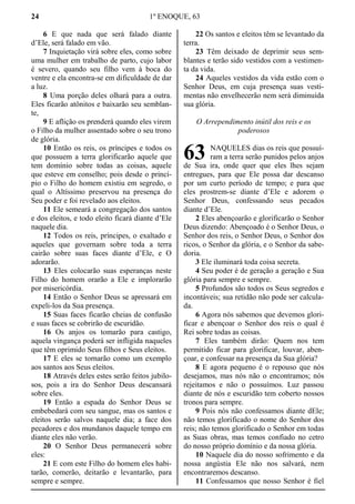 24 1º ENOQUE, 63
6 E que nada que será falado diante
d’Ele, será falado em vão.
7 Inquietação virá sobre eles, como sobre
uma mulher em trabalho de parto, cujo labor
é severo, quando seu filho vem à boca do
ventre e ela encontra-se em dificuldade de dar
a luz.
8 Uma porção deles olhará para a outra.
Eles ficarão atônitos e baixarão seu semblan-
te,
9 E aflição os prenderá quando eles virem
o Filho da mulher assentado sobre o seu trono
de glória.
10 Então os reis, os príncipes e todos os
que possuem a terra glorificarão aquele que
tem domínio sobre todas as coisas, aquele
que esteve em conselho; pois desde o princí-
pio o Filho do homem existiu em segredo, o
qual o Altíssimo preservou na presença do
Seu poder e foi revelado aos eleitos.
11 Ele semeará a congregação dos santos
e dos eleitos, e todo eleito ficará diante d’Ele
naquele dia.
12 Todos os reis, príncipes, o exaltado e
aqueles que governam sobre toda a terra
cairão sobre suas faces diante d’Ele, e O
adorarão.
13 Eles colocarão suas esperanças neste
Filho do homem orarão a Ele e implorarão
por misericórdia.
14 Então o Senhor Deus se apressará em
expeli-los da Sua presença.
15 Suas faces ficarão cheias de confusão
e suas faces se cobrirão de escuridão.
16 Os anjos os tomarão para castigo,
aquela vingança poderá ser infligida naqueles
que têm oprimido Seus filhos e Seus eleitos.
17 E eles se tornarão como um exemplo
aos santos aos Seus eleitos.
18 Através deles estes serão feitos jubilo-
sos, pois a ira do Senhor Deus descansará
sobre eles.
19 Então a espada do Senhor Deus se
embebedará com seu sangue, mas os santos e
eleitos serão salvos naquele dia; a face dos
pecadores e dos mundanos daquele tempo em
diante eles não verão.
20 O Senhor Deus permanecerá sobre
eles:
21 E com este Filho do homem eles habi-
tarão, comerão, deitarão e levantarão, para
sempre e sempre.
22 Os santos e eleitos têm se levantado da
terra.
23 Têm deixado de deprimir seus sem-
blantes e terão sido vestidos com a vestimen-
ta da vida.
24 Aqueles vestidos da vida estão com o
Senhor Deus, em cuja presença suas vesti-
mentas não envelhecerão nem será diminuída
sua glória.
O Arrependimento inútil dos reis e os
poderosos
NAQUELES dias os reis que possuí-
ram a terra serão punidos pelos anjos
de Sua ira, onde quer que eles lhes sejam
entregues, para que Ele possa dar descanso
por um curto período de tempo; e para que
eles prostrem-se diante d’Ele e adorem o
Senhor Deus, confessando seus pecados
diante d’Ele.
2 Eles abençoarão e glorificarão o Senhor
Deus dizendo: Abençoado é o Senhor Deus, o
Senhor dos reis, o Senhor Deus, o Senhor dos
ricos, o Senhor da glória, e o Senhor da sabe-
doria.
3 Ele iluminará toda coisa secreta.
4 Seu poder é de geração a geração e Sua
glória para sempre e sempre.
5 Profundos são todos os Seus segredos e
incontáveis; sua retidão não pode ser calcula-
da.
6 Agora nós sabemos que devemos glori-
ficar e abençoar o Senhor dos reis o qual é
Rei sobre todas as coisas.
7 Eles também dirão: Quem nos tem
permitido ficar para glorificar, louvar, aben-
çoar, e confessar na presença da Sua glória?
8 E agora pequeno é o repouso que nós
desejamos, mas nós não o encontramos; nós
rejeitamos e não o possuímos. Luz passou
diante de nós e escuridão tem coberto nossos
tronos para sempre.
9 Pois nós não confessamos diante dEle;
não temos glorificado o nome do Senhor dos
reis; não temos glorificado o Senhor em todas
as Suas obras, mas temos confiado no cetro
do nosso próprio domínio e da nossa glória.
10 Naquele dia do nosso sofrimento e da
nossa angústia Ele não nos salvará, nem
encontraremos descanso.
11 Confessamos que nosso Senhor é fiel
63
 