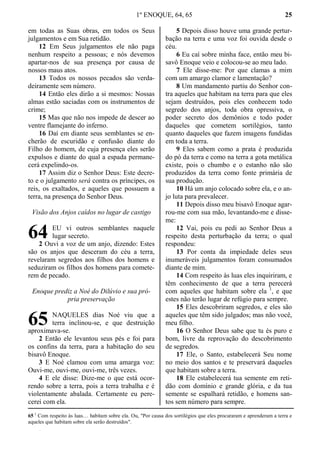 1º ENOQUE, 64, 65 25
em todas as Suas obras, em todos os Seus
julgamentos e em Sua retidão.
12 Em Seus julgamentos ele não paga
nenhum respeito a pessoas; e nós devemos
apartar-nos de sua presença por causa de
nossos maus atos.
13 Todos os nossos pecados são verda-
deiramente sem número.
14 Então eles dirão a si mesmos: Nossas
almas estão saciadas com os instrumentos de
crime;
15 Mas que não nos impede de descer ao
ventre flamejante do inferno.
16 Daí em diante seus semblantes se en-
cherão de escuridão e confusão diante do
Filho do homem, de cuja presença eles serão
expulsos e diante do qual a espada permane-
cerá expelindo-os.
17 Assim diz o Senhor Deus: Este decre-
to e o julgamento será contra os príncipes, os
reis, os exaltados, e aqueles que possuem a
terra, na presença do Senhor Deus.
Visão dos Anjos caídos no lugar de castigo
EU vi outros semblantes naquele
lugar secreto.
2 Ouvi a voz de um anjo, dizendo: Estes
são os anjos que desceram do céu a terra,
revelaram segredos aos filhos dos homens e
seduziram os filhos dos homens para comete-
rem de pecado.
Enoque prediz a Noé do Dilúvio e sua pró-
pria preservação
NAQUELES dias Noé viu que a
terra inclinou-se, e que destruição
aproximava-se.
2 Então ele levantou seus pés e foi para
os confins da terra, para a habitação do seu
bisavô Enoque.
3 E Noé clamou com uma amarga voz:
Ouvi-me, ouvi-me, ouvi-me, três vezes.
4 E ele disse: Dize-me o que está ocor-
rendo sobre a terra, pois a terra trabalha e é
violentamente abalada. Certamente eu pere-
cerei com ela.
5 Depois disso houve uma grande pertur-
bação na terra e uma voz foi ouvida desde o
céu.
6 Eu caí sobre minha face, então meu bi-
savô Enoque veio e colocou-se ao meu lado.
7 Ele disse-me: Por que clamas a mim
com um amargo clamor e lamentação?
8 Um mandamento partiu do Senhor con-
tra aqueles que habitam na terra para que eles
sejam destruídos, pois eles conhecem todo
segredo dos anjos, toda obra opressiva, o
poder secreto dos demônios e todo poder
daqueles que cometem sortilégios, tanto
quanto daqueles que fazem imagens fundidas
em toda a terra.
9 Eles sabem como a prata é produzida
do pó da terra e como na terra a gota metálica
existe, pois o chumbo e o estanho não são
produzidos da terra como fonte primária de
sua produção.
10 Há um anjo colocado sobre ela, e o an-
jo luta para prevalecer.
11 Depois disso meu bisavô Enoque agar-
rou-me com sua mão, levantando-me e disse-
me:
12 Vai, pois eu pedi ao Senhor Deus a
respeito desta perturbação da terra; o qual
respondeu:
13 Por conta da impiedade deles seus
inumeráveis julgamentos foram consumados
diante de mim.
14 Com respeito às luas eles inquiriram, e
têm conhecimento de que a terra perecerá
com aqueles que habitam sobre ela 1
, e que
estes não terão lugar de refúgio para sempre.
15 Eles descobriram segredos, e eles são
aqueles que têm sido julgados; mas não você,
meu filho.
16 O Senhor Deus sabe que tu és puro e
bom, livre da reprovação do descobrimento
de segredos.
17 Ele, o Santo, estabelecerá Seu nome
no meio dos santos e te preservará daqueles
que habitam sobre a terra.
18 Ele estabelecerá tua semente em reti-
dão com domínio e grande glória, e da tua
semente se espalhará retidão, e homens san-
tos sem número para sempre.
65 1
Com respeito às luas… habitam sobre ela. Ou, "Por causa dos sortilégios que eles procuraram e aprenderam a terra e
aqueles que habitam sobre ela serão destruídos".
64
65
 