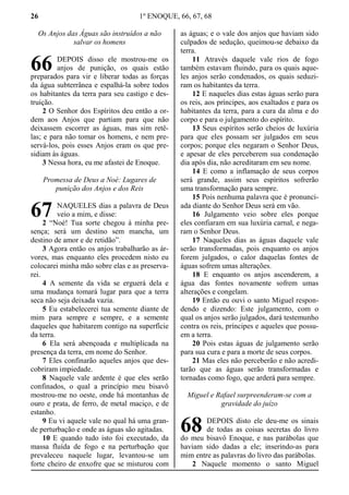 26 1º ENOQUE, 66, 67, 68
Os Anjos das Águas são instruídos a não
salvar os homens
DEPOIS disso ele mostrou-me os
anjos de punição, os quais estão
preparados para vir e liberar todas as forças
da água subterrânea e espalhá-la sobre todos
os habitantes da terra para seu castigo e des-
truição.
2 O Senhor dos Espíritos deu então a or-
dem aos Anjos que partiam para que não
deixassem escorrer as águas, mas sim retê-
las; e para não tomar os homens, e nem pre-
servá-los, pois esses Anjos eram os que pre-
sidiam às águas.
3 Nessa hora, eu me afastei de Enoque.
Promessa de Deus a Noé: Lugares de
punição dos Anjos e dos Reis
NAQUELES dias a palavra de Deus
veio a mim, e disse:
2 “Noé! Tua sorte chegou à minha pre-
sença; será um destino sem mancha, um
destino de amor e de retidão”.
3 Agora então os anjos trabalharão as ár-
vores, mas enquanto eles procedem nisto eu
colocarei minha mão sobre elas e as preserva-
rei.
4 A semente da vida se erguerá dela e
uma mudança tomará lugar para que a terra
seca não seja deixada vazia.
5 Eu estabelecerei tua semente diante de
mim para sempre e sempre, e a semente
daqueles que habitarem contigo na superfície
da terra.
6 Ela será abençoada e multiplicada na
presença da terra, em nome do Senhor.
7 Eles confinarão aqueles anjos que des-
cobriram impiedade.
8 Naquele vale ardente é que eles serão
confinados, o qual a princípio meu bisavô
mostrou-me no oeste, onde há montanhas de
ouro e prata, de ferro, de metal maciço, e de
estanho.
9 Eu vi aquele vale no qual há uma gran-
de perturbação e onde as águas são agitadas.
10 E quando tudo isto foi executado, da
massa fluída de fogo e na perturbação que
prevaleceu naquele lugar, levantou-se um
forte cheiro de enxofre que se misturou com
as águas; e o vale dos anjos que haviam sido
culpados de sedução, queimou-se debaixo da
terra.
11 Através daquele vale rios de fogo
também estavam fluindo, para os quais aque-
les anjos serão condenados, os quais seduzi-
ram os habitantes da terra.
12 E naqueles dias estas águas serão para
os reis, aos príncipes, aos exaltados e para os
habitantes da terra, para a cura da alma e do
corpo e para o julgamento do espírito.
13 Seus espíritos serão cheios de luxúria
para que eles possam ser julgados em seus
corpos; porque eles negaram o Senhor Deus,
e apesar de eles perceberem sua condenação
dia após dia, não acreditaram em seu nome.
14 E como a inflamação de seus corpos
será grande, assim seus espíritos sofrerão
uma transformação para sempre.
15 Pois nenhuma palavra que é pronunci-
ada diante do Senhor Deus será em vão.
16 Julgamento veio sobre eles porque
eles confiaram em sua luxúria carnal, e nega-
ram o Senhor Deus.
17 Naqueles dias as águas daquele vale
serão transformadas, pois enquanto os anjos
forem julgados, o calor daquelas fontes de
águas sofrem umas alterações.
18 E enquanto os anjos ascenderem, a
água das fontes novamente sofrem umas
alterações e congelam.
19 Então eu ouvi o santo Miguel respon-
dendo e dizendo: Este julgamento, com o
qual os anjos serão julgados, dará testemunho
contra os reis, príncipes e aqueles que possu-
em a terra.
20 Pois estas águas de julgamento serão
para sua cura e para a morte de seus corpos.
21 Mas eles não perceberão e não acredi-
tarão que as águas serão transformadas e
tornadas como fogo, que arderá para sempre.
Miguel e Rafael surpreenderam-se com a
gravidade do juízo
DEPOIS disto ele deu-me os sinais
de todas as coisas secretas do livro
do meu bisavô Enoque, e nas parábolas que
haviam sido dadas a ele; inserindo-as para
mim entre as palavras do livro das parábolas.
2 Naquele momento o santo Miguel
66
67
68
 