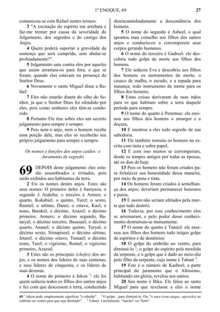 1º ENOQUE, 69 27
comunicou-se com Rafael nestes termos:
3 "A excitação do espírito me arrebata e
faz-me tremer por causa da severidade do
Julgamento, dos segredos e do castigo dos
Anjos.
4 Quem poderá suportar a gravidade da
sentença que será cumprida, sem abalar-se
profundamente?".
5 Julgamento saiu contra eles por aqueles
que assim arrastara-os para fora; e que se
foram, quando eles estavam na presença do
Senhor Deus.
6 Novamente o santo Miguel disse a Ra-
fael:
7 Eles não estarão diante do olho do Se-
nhor, já que o Senhor Deus foi ofendido por
eles, pois como senhores eles têm-se condu-
zido.
8 Portanto Ele traz sobre eles um secreto
julgamento para sempre e sempre.
9 Pois nem o anjo, nem o homem recebe
uma porção dele, mas eles só receberão seu
próprio julgamento para sempre e sempre.
Os nomes e funções dos anjos caídos: o
Juramento de segredo
DEPOIS deste julgamento eles esta-
rão assombrados e irritados, pois
serão exibidos aos habitantes da terra.
2 Eis os nomes destes anjos. Estes são
seus nomes: O primeiro deles é Samyaza; o
segundo é Arakiba; o terceiro é Armen; o
quarto, Kokabiel; o quinto, Turel; o sexto,
Ramiel; o sétimo, Danei; o oitavo, Kael; o
nono, Barakel; o décimo, Azazel; o décimo
primeiro, Armers; o décimo segundo, Ba-
taryal; o décimo terceiro, Basasael; o décimo
quarto, Ananel; o décimo quinto, Turyal; o
décimo sexto, Simapiseel; o décimo sétimo,
Jetarel; o décimo oitavo, Tumael; o décimo
nono, Tarel; o vigésimo, Rumel; o vigésimo
primeiro, Azaziel.
3 Estes são os principais (chefes) dos an-
jos, e os nomes dos líderes de suas centenas,
e seus líderes de cinquenta, e os líderes de
suas dezenas.
4 O nome do primeiro é Jekon 1
: ele foi
quem seduziu todos os filhos dos santos anjos
e fez com que descessem à terra, conduzindo
desencaminhadamente a descendência dos
homens.
5 O nome do segundo é Asbeel, o qual
apontou mau conselho aos filhos dos santos
anjos e conduziu-os a corromperem seus
corpos gerando humanos.
6 O nome do terceiro é Gadreel: ele des-
cobriu todo golpe de morte aos filhos dos
homens.
7 Ele seduziu Eva e descobriu aos filhos
dos homens os instrumentos de morte, o
casaco de malha, o escudo, e a espada para
matança; todo instrumento de morte para os
filhos dos homens.
8 Estas coisas derivaram de suas mãos
para os que habitam sobre a terra daquele
período para sempre.
9 O nome do quarto é Penemue: ele ensi-
nou aos filhos dos homens o amargor e a
doçura,
10 E mostrou a eles todo segredo de sua
sabedoria.
11 Ele também instruiu os homens na es-
crita com tinta e sobre papel,
12 E com isso muitos se corromperam,
desde os tempos antigos por todas as épocas,
até os dias de hoje.
13 Pois os homens não foram criados pa-
ra fortalecer sua honestidade dessa maneira,
por meio de pena e tinta.
14 Os homens foram criados à semelhan-
ça dos anjos; deveriam permanecer honestos
e puros,
15 E assim não seriam afetados pela mor-
te que tudo destrói;
16 Todavia, por esse conhecimento eles
se arruinaram, e pelo poder desse conheci-
mento destruíram-se mutuamente.
17 O nome do quinto é Tamiel: ele ensi-
nou aos filhos dos homens todo iníquo golpe
de espíritos e de demônios:
18 O golpe do embrião no ventre, para
diminuí-lo 2
; o golpe do espírito pela mordida
da serpente, e o golpe que é dado ao meio-dia
pelo filho da serpente, cujo nome é Tabaet 3
.
19 Este é o número de Kasbeel; a parte
principal do juramento que o Altíssimo,
habitando em glória, revelou aos santos.
20 Seu nome é Bika. Ele falou ao santo
Miguel para que revelasse a eles o nome
69 1
Jekon pode simplesmente significar "o rebelde". 2
O golpe…para diminuí-lo. Ou, "o soco (com ataque, agressão) ao
embrião no ventre para que seja abortado". 3
Tabaet. Literalmente, "macho" ou "forte".
69
 