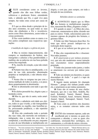 2 1º ENOQUE, 5, 6, 7
ELES consideram como as árvores,
quando elas dão suas folhas verdes,
cobrem-se e produzem frutos; entendendo
tudo, e sabendo que Ele, o qual vive para
sempre, faz todas estas coisas por causa de
vós:
2 E que as obras desde o princípio de to-
dos anos existentes, na qual todas as suas
obras são obedientes a Ele e invariáveis;
assim como Deus determinou, assim todas as
coisas acontecem.
3 Eles veem também como os mares e os
rios juntos completam suas respectivas ope-
rações:
A maldição do ímpio e a glória do justo
4 Mas tu resistes impacientemente, não
cumpres os mandamentos do Senhor, mas
transgrides e calunias a Sua grandiosidade; e
malditas são as palavras em tua boca poluída
contra Sua majestade.
5 Tu, murcho de coração, a paz não estará
contigo!
6 Portanto teus dias te amaldiçoarão, e os
anos de tua vida perecerão; abominação
perpétua se multiplicará, e não obterás mise-
ricórdia.
7 Nestes dias tu resignas tua paz com a
eterna maldição de todos os justos, e os peca-
dores perpetuamente te abominarão;
8 Eles te abominarão com tudo o que não
é divino.
9 Os eleitos possuirão luz, alegria e paz; e
herdarão a terra.
10 Mas tu, que não és santo, serás amal-
diçoado.
11 Então a sabedoria será dada aos elei-
tos, todos os que viverão, e não transgredirão
por impiedade ou orgulho, mas humilhar-se-
ão, processando prudência, e não repetirão
transgressão.
12 Eles não condenarão todo o período
das suas vidas, não morrerão em tormento e
indignação; mas a soma dos seus dias se
completará, e envelhecerão em paz; enquanto
os anos de sua felicidade se multiplicarão em
alegria, e com paz, para sempre, em toda a
duração de sua existência.
Rebeldes dentre os sentinelas
E ACONTECEU depois que os filhos
dos homens se multiplicaram naqueles
dias, nasceram-lhe filhas, elegantes e belas 1
.
2 E quando os anjos 2
, os filhos dos céus,
viram-nas, enamoraram-se delas, dizendo uns
para os outros: Vinde, selecionemos para nós
mesmos esposas da progênie dos homens, e
geremos filhos.
3 Então seu líder Samyaza disse-lhes: Eu
temo que talvez possais indispor-vos na
realização deste negócio;
4 E que só eu sofrerei por tão grave cri-
me.
5 Mas eles responderam-lhe e disseram:
Nós todos juramos;
6 (E amarraram-se por mútuos juramen-
tos), que nós não mudaremos nossa intenção
mas executamos nosso empreendimento
projetado.
7 Então eles juraram todos juntos, e todos
se amarraram (ou uniram) por mútuo jura-
mento.
8 Todo seu número era duzentos, os quais
descendiam de Ardis 3,
o qual é o topo do
monte Hérmon.
9 Aquele monte portanto foi chamado
Hérmon 4
, porque eles tinham jurado sobre
ele, e amarraram-se por mútuo juramento.
10 Estes são os nomes de seus chefes:
Samyaza, que era o seu líder, Arakiba, Ra-
meel, Kokabiel, Tamiel, Ramiel, Danei,
Ezekeel, Narakijal, Azael, Armaros, Batarel,
Ananel, Sakeil, Samsapeel, Satarel, Turel,
Jomjael e Sariel.
11 Estes eram os prefeitos dos duzentos
anjos, e os restantes estavam todos com
eles 5
.
ENTÃO eles tomaram esposas, cada um
escolhendo por si mesmo; as quais eles
começaram a abordar, e com as quais eles
coabitaram, ensinando-lhes sortilégios, en-
cantamentos, e a divisão de raízes e árvores.
6 1
Gên.6:2; 2
No texto aramaico lê-se "Sentinelas"; 3
de Ardis. Ou, "nos dias de Jarede"; 4
Monte Hérmon deriva seu
nome do hebreu herem, ou seja, uma maldição. 5
O texto aramaico preserva uma lista anterior dos nomes destes Guar-
diães ou Sentinelas: Semihazah; Artqoph; Ramtel; Kokabel; Ramel; Danieal; Zeqiel; Baraqel; Asael; Hermoni; Matarel;
Ananel; Stawel; Samsiel; Sahriel; Tummiel; Turiel; Yomiel; Yhaddiel.
5
6
7
 