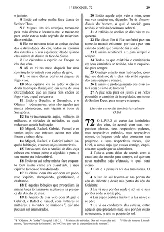 1º ENOQUE, 72 29
o jacinto.
4 Então caí sobre minha face diante do
Senhor Deus.
5 E Miguel, um dos arcanjos, tomou-me
pela mão direita e levantou-me, e trouxe-me
para onde estava todo segredo de misericór-
dia e retidão.
6 Ele me mostrou todas as coisas ocultas
das extremidades do céu, todos os tesouros
das estrelas e o seu esplendor, desde quando
elas saíram de diante da face do Santo.
7 Ele escondeu o espírito de Enoque no
céu dos céus.
8 Ali eu vi no meio daquela luz uma
construção levantada com pedras de gelo,
9 E no meio destas pedras vi línguas de
fogo vivo.
10 Meu espírito viu ao redor o círculo
desta habitação flamejante em uma de suas
extremidades; que ali havia rios cheios de
fogo vivo, o qual cercava-a.
11 Então o Serafim, o Querubim, e o
Ofanim 1
rodearam-na: estes são aqueles que
nunca adormecem, mas vigiam o trono de
Sua glória.
12 Eu vi inumeráveis anjos, milhares de
milhares, e miríades de miríades, as quais
rodeavam aquela habitação.
13 Miguel, Rafael, Gabriel, Fanuel e os
santos anjos que estavam acima nos céus
foram e saíram dele.
14 Miguel, Rafael, e Gabriel saíram da-
quela habitação, e santos anjos inumeráveis.
15 Estava com eles o Ancião de dias, cuja
cabeça era branca como o algodão, e pura, e
seu manto era indescritível.
16 Então eu caí sobre minha face enquan-
to toda minha carne era dissolvida, e meu
espírito tornou-se transformado.
17 Eu clamei com alta voz com um pode-
roso espírito, abençoando, glorificando, e
exaltando.
18 E aquelas bênçãos que procediam da
minha boca tornaram-se aceitáveis na presen-
ça do Ancião de dias.
19 O Ancião de dias veio com Miguel e
Gabriel, e Rafael e Fanuel, com milhares de
milhares, e miríades de miríades 2
, que não
podiam ser enumerados.
20 Então aquele anjo veio a mim, com
sua voz saudou-me, dizendo: Tu és descen-
dência do homem, o qual é nascido para
retidão, e retidão descansou sobre ti.
21 A retidão do ancião de dias não te es-
quecerá.
22 Ele disse: Em ti Ele conferirá paz em
nome do mundo existente; por isso a paz tem
existido desde que o mundo foi criado.
23 E assim acontecerá a ti para sempre e
sempre.
24 Todos os que existirão e caminharão
em seus caminhos de retidão, não te esquece-
rão para sempre.
25 Contigo estarão suas habitações, con-
tigo seu destino; de ti eles não serão separa-
dos para sempre e sempre.
26 E assim o prolongamento dos dias es-
tará com o Filho do homem 3
.
27 A paz será para os justos e os retos
possuirão o caminho da integridade, em nome
do Senhor Deus, para sempre e sempre.
Livro do curso das luminárias celestes
O Sol
O LIVRO do curso das luminárias
dos céus, de acordo com suas res-
pectivas classes, seus respectivos poderes,
seus respectivos períodos, seus respectivos
nomes, os lugares onde elas começam seu
progresso e seus respectivos meses, que
Uriel, o santo anjo que estava comigo, expli-
cou-me; aquele que as administra.
2 Toda a conta delas de acordo com o
exato ano do mundo para sempre, até que um
novo trabalho seja efetuado, o qual será
eterno.
3 Esta é a primeira lei das luminárias. O
Sol.
4 A luz do sol levanta-se nas portas do
céu do Oriente e desce nas portas do céu do
Ocidente.
5 Eu vi seis portões onde o sol sai e seis
portões onde o sol se põe,
6 Em cujos portões também a lua nasce e
se põe;
7 Eu vi os condutores das estrelas, entre
aqueles que precedem-nas; seis portões estão
no nascente, e seis no poente do sol.
71 1
Ofanim. As "rodas" Ezequiel 1:15-21. 2
Miríades de miríades. Dez mil vezes dez mil. 3
Filho do homem. Literal-
mente, "descendência do homem", ou "o Cristo que vem da descendência do homem”.
72
 
