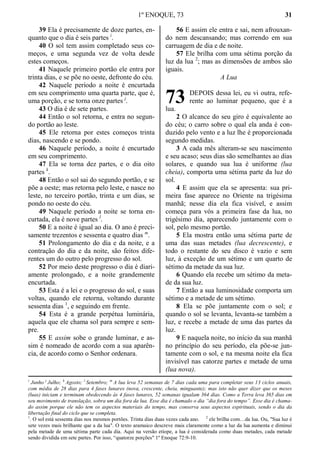 1º ENOQUE, 73 31
39 Ela é precisamente de doze partes, en-
quanto que o dia é seis partes i
.
40 O sol tem assim completado seus co-
meços, e uma segunda vez de volta desde
estes começos.
41 Naquele primeiro portão ele entra por
trinta dias, e se põe no oeste, defronte do céu.
42 Naquele período a noite é encurtada
em seu comprimento uma quarta parte, que é,
uma porção, e se torna onze partes j
.
43 O dia é de sete partes.
44 Então o sol retorna, e entra no segun-
do portão ao leste.
45 Ele retorna por estes começos trinta
dias, nascendo e se pondo.
46 Naquele período, a noite é encurtado
em seu comprimento.
47 Ela se torna dez partes, e o dia oito
partes k
.
48 Então o sol sai do segundo portão, e se
põe a oeste; mas retorna pelo leste, e nasce no
leste, no terceiro portão, trinta e um dias, se
pondo no oeste do céu.
49 Naquele período a noite se torna en-
curtada, ela é nove partes l
.
50 E a noite é igual ao dia. O ano é preci-
samente trezentos e sessenta e quatro dias m
.
51 Prolongamento do dia e da noite, e a
contração do dia e da noite, são feitos dife-
rentes um do outro pelo progresso do sol.
52 Por meio deste progresso o dia é diari-
amente prolongado, e a noite grandemente
encurtada.
53 Esta é a lei e o progresso do sol, e suas
voltas, quando ele retorna, voltando durante
sessenta dias 1
, e seguindo em frente.
54 Esta é a grande perpétua luminária,
aquela que ele chama sol para sempre e sem-
pre.
55 E assim sobe o grande luminar, e as-
sim é nomeado de acordo com a sua aparên-
cia, de acordo como o Senhor ordenara.
56 E assim ele entra e sai, nem afrouxan-
do nem descansando; mas correndo em sua
carruagem de dia e de noite.
57 Ele brilha com uma sétima porção da
luz da lua 2
; mas as dimensões de ambos são
iguais.
A Lua
DEPOIS dessa lei, eu vi outra, refe-
rente ao luminar pequeno, que é a
lua.
2 O alcance do seu giro é equivalente ao
do céu; o carro sobre o qual ela anda é con-
duzido pelo vento e a luz lhe é proporcionada
segundo medidas.
3 A cada mês alteram-se seu nascimento
e seu acaso; seus dias são semelhantes ao dias
solares, e quando sua lua é uniforme (lua
cheia), comporta uma sétima parte da luz do
sol.
4 E assim que ela se apresenta: sua pri-
meira fase aparece no Oriente na trigésima
manhã; nesse dia ela fica visível, e assim
começa para vós a primeira fase da lua, no
trigésimo dia, aparecendo juntamente com o
sol, pelo mesmo portão.
5 Ela mostra então uma sétima parte de
uma das suas metades (lua decrescente), e
todo o restante do seu disco é vazio e sem
luz, à exceção de um sétimo e um quarto de
sétimo da metade da sua luz.
6 Quando ela recebe um sétimo da meta-
de da sua luz.
7 Então a sua luminosidade comporta um
sétimo e a metade de um sétimo.
8 Ela se põe juntamente com o sol; e
quando o sol se levanta, levanta-se também a
luz, e recebe a metade de uma das partes da
luz.
9 E naquela noite, no início da sua manhã
no princípio do seu período, ela põe-se jun-
tamente com o sol, e na mesma noite ela fica
invisível nas catorze partes e metade de uma
(lua nova).
i
Junho j
Julho; k
Agosto; l
Setembro; m
A lua leva 52 semanas de 7 dias cada uma para completar seus 13 ciclos anuais,
com média de 28 dias para 4 fases lunares (nova, crescente, cheia, minguante); mas isto não quer dizer que os meses
(luas) iniciam e terminam obedecendo às 4 fases lunares, 52 semanas igualam 364 dias. Como a Terra leva 365 dias em
seu movimento de translação, sobra um dia fora da lua. Esse dia é chamado o dia “dia fora do tempo”. Esse dia é chama-
do assim porque ele não tem os aspectos materiais do tempo, mas conserva seus aspectos espirituais, sendo o dia da
libertação final do ciclo que se completa.
1
. O sol está sessenta dias nos mesmos portões. Trinta dias duas vezes cada ano. 2
ele brilha com…da lua. Ou, "Sua luz é
sete vezes mais brilhante que a da lua". O texto aramaico descreve mais claramente como a luz da lua aumenta e diminui
pela metade de uma sétima parte cada dia. Aqui na versão etíope, a lua é considerada como duas metades, cada metade
sendo dividida em sete partes. Por isso, “quatorze porções" 1º Enoque 72:9-10.
73
 