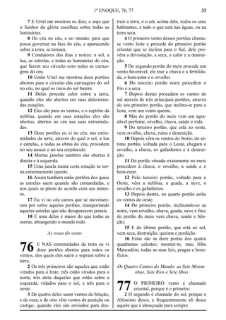1º ENOQUE, 76, 77 33
7 E Uriel me mostrou os dias; o anjo que
o Senhor da glória escolheu sobre todas as
luminárias.
8 Do céu no céu, e no mundo; para que
possa governar na face do céu, e aparecendo
sobre a terra, se tornam,
9 Condutores dos dias e noites: o sol, a
lua, as estrelas, e todas as luminárias do céu,
que fazem seu circuito com todas as carrua-
gens do céu.
10 Então Uriel me mostrou doze portões
abertos para o circuito das carruagens do sol
no céu, no qual os raios do sol batem.
11 Deles procede calor sobre a terra,
quando eles são abertos em suas determina-
das estações.
12 Eles são para os ventos, e o espírito da
neblina, quando em suas estações eles são
abertos; abertos no céu nas suas extremida-
des.
13 Doze portões eu vi no céu, nas extre-
midades da terra, através do qual o sol, a lua
e estrelas, e todas as obras do céu, procedem
no seu nascer e no seu crepúsculo.
14 Muitas janelas também são abertas à
direita e à esquerda.
15 Uma janela numa certa estação se tor-
na extremamente quente.
16 Assim também estão portões dos quais
as estrelas saem quando são comandadas, e
nos quais se põem de acordo com seu núme-
ro.
17 Eu vi no céu carros que se movimen-
tam por sobre aqueles portões, transportando
aquelas estrelas que não desaparecem jamais.
18 E uma delas é maior do que todas as
outras, abrangendo o mundo todo.
As rosas do vento
E NAS extremidades da terra eu vi
doze portões abertos para todos os
ventos, dos quais eles saem e sopram sobre a
terra.
2 Os três primeiros são aqueles que estão
virados para o leste, três estão virados para o
norte, três atrás daqueles que estão sobre a
esquerda, vidados para o sul, e três para o
oeste.
3 De quatro deles saem ventos de bênção,
e de cura; e de oito vêm ventos de punição ou
castigo; quando eles são enviados para des-
truir a terra, e o céu acima dela, todos os seus
habitantes, e tudo o que está nas águas, ou na
terra seca.
4 O primeiro vento desses portões chama-
se vento leste e procede do primeiro portão
oriental que se inclina para o Sul; dele pro-
vêm a devastação, a seca, o calor e a destrui-
ção.
5 Do segundo portão do meio procede um
vento favorável; ele traz a chuva e a fertilida-
de, o bem-estar e o orvalho.
6 Do terceiro portão norte procedem o
frio e a seca.
7 Depois destes procedem os ventos do
sul através de três principais portões; através
do seu primeiro portão, que inclina-se para o
leste, vem um vento quente.
8 Mas do portão do meio vem um agra-
dável perfume, orvalho, chuva, saúde e vida.
9 Do terceiro portão, que está ao oeste,
vem orvalho, chuva, ruína e destruição.
10 Depois vêm os ventos do Norte; do sé-
timo portão, voltada para o Leste, chegam o
orvalho, a chuva, os gafanhotos e a destrui-
ção.
11 Do portão situado exatamente no meio
procedem à chuva, o orvalho, a saúde e o
bem-estar.
12 Pelo terceiro portão, voltado para o
Oeste, vêm a neblina, a geada, a neve, o
orvalho e os gafanhotos.
13 Depois destes, no quarto portão estão
os ventos do oeste.
14 Do primeiro portão, inclinando-se ao
norte, vem orvalho, chuva, geada, neve e frio;
do portão do meio vem chuva, saúde e bên-
ção;
15 E do último portão, que está ao sul,
vem seca, destruição, queima e perdição.
16 Estas são as doze portas dos quatro
quadrantes celestes; mostrei-te, meu filho
Matusalém, todas as suas leis, pragas e bene-
fícios.
Os Quatro Cantos do Mundo: as Sete Monta-
nhas, Sete Rios e Sete Ilhas
O PRIMEIRO vento é chamado
oriental, porque é o primeiro.
2 O segundo é chamado do sul, porque o
Altíssimo desce, e frequentemente ali desce
aquele que é abençoado para sempre.
76
77
 