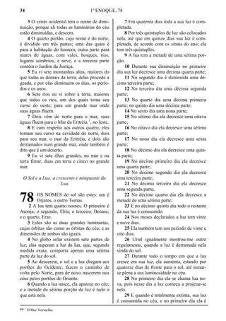34 1º ENOQUE, 78
3 O vento ocidental tem o nome de dimi-
nuição, porque ali todas as luminárias do céu
estão diminuídas, e descem.
4 O quarto portão, cujo nome é do norte,
é dividido em três partes; uma das quais é
para a habitação do homem; outra parte para
mares de águas, com vales, bosques, rios,
lugares sombrios, e neve, e a terceira parte
contém o Jardim da Justiça.
5 Eu vi sete montanhas altas, maiores do
que todas as demais da terra; delas procede a
geada, e por elas diminuem os dias, os perío-
dos e os anos.
6 Sete rios eu vi sobre a terra, maiores
que todos os rios, um dos quais toma seu
curso do oeste; para um grande mar onde
suas águas fluem.
7 Dois vêm do norte para o mar, suas
águas fluem para o Mar da Eritréia 1
, no leste.
8 E com respeito aos outros quatro, eles
tomam seu curso na cavidade do norte, dois
para seu mar, o mar da Eritréia, e dois são
derramados num grande mar, onde também é
dito que é um deserto.
9 Eu vi sete ilhas grandes, no mar e na
terra firme; duas em terra e cinco no grande
mar.
O Sol e a Lua: a crescente e minguante da
Lua
OS NOMES do sol são estes: um é
Orjares, o outro Tomas.
2 A lua tem quatro nomes. O primeiro é
Asonja; o segundo, Ebla; o terceiro, Benase;
e o quarto, Erae.
3 Estes são as duas grandes luminárias,
cujas órbitas são como as órbitas do céu; e as
dimensões de ambos são iguais.
4 No globo solar existem sete partes de
luz; elas superam a luz da lua, que, segundo
medida exata, comporta apenas uma sétima
parte da luz do sol.
5 Ao descerem, o sol e a lua chegam aos
portões do Ocidente, fazem o caminho de
volta pelo Norte, para de novo nascerem nos
céus pelos portões do Oriente.
6 Quando a lua nasce, ela aparece no céu;
e a metade da sétima porção de luz é tudo o
que está nela.
7 Em quarenta dias toda a sua luz é com-
pletada.
8 Por três quíntuplos de luz são colocados
nela, até que em quinze dias sua luz é com-
pletada, de acordo com os sinais do ano; ela
tem três quíntuplos.
9 A lua tem a metade de uma sétima por-
ção.
10 Durante sua diminuição no primeiro
dia sua luz decresce uma décima quarta parte;
11 No segundo dia é diminuída uma dé-
cima terceira parte;
12 No terceiro dia uma décima segunda
parte;
13 No quarto dia uma décima primeira
parte; no quinto dia uma décima parte;
14 No sexto dia uma nona parte;
15 No sétimo dia ela decresce uma oitava
parte;
16 No oitavo dia ela decresce uma sétima
parte;
17 No nono dia ela decresce uma sexta
parte;
18 No décimo dia ela decresce uma quin-
ta parte;
19 No décimo primeiro dia ela decresce
uma quarta parte;
20 No décimo segundo dia ela decresce
uma terceira parte;
21 No décimo terceiro dia ela decresce
uma segunda parte;
22 No décimo quarto dia ela decresce a
metade de uma sétima parte;
23 E no décimo quinto dia todo o restante
da sua luz é consumido.
24 Nos meses declarados a lua tem vinte
e nove dias.
25 Ela também tem um período de vinte e
oito dias.
26 Uriel igualmente mostrou-me outro
regulamento, quando a luz é derramada nela
vinda do sol.
27 Durante todo o tempo em que a lua
cresce em sua luz, ela aumenta, estando por
quatorze dias de frente para o sol, até tomar-
se plena a sua luminosidade no céu.
28 No primeiro dia ela se chama lua no-
va, pois nesse dia a luz começa a projetar-se
nela.
29 E quando é totalmente extinta, sua luz
é consumida no céu; e no primeiro dia ela é
77 1
O Mar Vermelho.
78
 