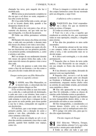 1º ENOQUE, 79, 80, 81 35
chamada lua nova, pois naquele dia luz é
recebida nela.
30 Ela torna-se precisamente completa no
dia em que o sol desce no oeste, enquanto a
lua sobe à noite do leste.
31 A lua então brilha toda a noite, até que
o sol se levante diante dela; quando a lua
desaparece diante do sol.
32 De onde a luz vem para a lua, ali no-
vamente ela decresce, até que toda sua luz
seja extinguida, e os dias da lua passam.
33 Então sua órbita permanece solitária
sem luz.
34 Durante três meses ela efetua em trinta
dias, a cada mês seu período; e durante mais
três meses ela efetua-o em vinte e nove dias.
35 Estes são os tempos nos quais ela efe-
tua seu decréscimo em seu primeiro período,
e no primeiro portão, nomeadamente, e, cento
e setenta e sete dias.
36 E no tempo de seu andamento durante
três meses ela aprece trinta dias cada, e du-
rante mais três meses ela aparece vinte e nove
dias cada.
37 À noite ela aparece a cada vinte dias
como a face de um homem, e no dia como o
céu; pois ela não é nada além de sua luz.
Enoque ensina para seu filho Matusalém
sobre os segredos celestes
E ASSIM, meu filho Matusalém, eu
te mostrei tudo, e a descrição das leis
dos corpos celestes chegou ao fim.
2 Ele revelou-me todas as suas leis relati-
vas a cada dia, a cada período de dominação,
a cada ano com o seu término, bem como a
ordem preestabelecida para cada mês e para
cada semana; e a par disso o minguar da lua,
que ocorre no sexto portão, pois nesse portão
a sua luz é cheia, começando em seguida o
seu decréscimo.
3 O declínio, que a seu tempo começa no
primeiro portão, tem a duração de cento e
setenta e sete dias, calculados em vinte e
cinco semanas e dois dias.
4 Ela se atrasa em relação ao sol e à or-
dem das estrelas exatamente cinco dias a cada
período, quando bem medido esse espaço,
como vês.
5 Essa é a imagem e o retrato de cada um
dos corpos luminosos como foi-me mostrado
pelo seu dirigente, o anjo Uriel.
A influência sobre a natureza
NAQUELES dias Uriel respondeu-
me e disse: Eis que eu mostrei-te
todas as coisas, ó Enoque;
2 E todas as coisas eu te revelei.
3 Você viu o sol, a lua, e aqueles que
conduzem as estrelas do céu, que ocasionam
todas as suas operações, estações, e chegadas
para retorno.
4 Nos dias dos pecadores os anos serão
encurtados.
5 As sementeiras atrasar-se-ão nas terras
e nos campos; todas as coisas alterar-se-ão
sobre a terra, e não acontecerão mais no se
devido tempo.
6 A chuva será restringida, e o céu ainda
permanecerá.
7 Naqueles dias os frutos da terra serão
tardios, e não florescerão na sua estação; e
em sua estação os frutos das árvores serão
retidos.
8 A lua alterará a sua ordem, deixando de
aparecer com sua regularidade.
9 Naqueles dias, ver-se-á o sol da tarde
andando no último grande carro em direção
ao Ocidente e brilhando mais forte do que
normalmente; enquanto muitos chefes entre
as estrelas de autoridade errarão, pervertendo
seus caminhos e obras.
10 Elas não aparecerão na sua estação,
que lhes foi ordenada, e todas as classes de
estrelas serão fechadas contra os pecadores.
11 Os pensamentos daqueles que habitam
na terra transgredirão dentro deles; e eles se
perverterão em todos os seus caminhos.
12 Eles transgredirão, e considerarão a si
mesmo deuses (chefes entre as estrelas);
enquanto que o mal se multiplicará entre eles.
13 E castigo virá sobre eles, para que to-
dos eles sejam destruídos.
Fim das viagens de Enoque
ELE falou-me: "Observa, Enoque,
estas tabelas celestes! Lê o que nelas
está escrito e atenta para cada detalhe!".
2 Então eu olhei em tudo o que está
79
80
81
 