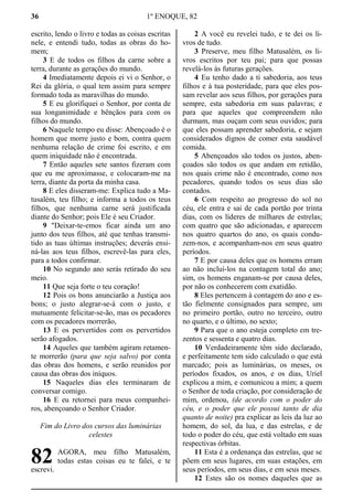 36 1º ENOQUE, 82
escrito, lendo o livro e todas as coisas escritas
nele, e entendi tudo, todas as obras do ho-
mem;
3 E de todos os filhos da carne sobre a
terra, durante as gerações do mundo.
4 Imediatamente depois ei vi o Senhor, o
Rei da glória, o qual tem assim para sempre
formado toda as maravilhas do mundo.
5 E eu glorifiquei o Senhor, por conta de
sua longanimidade e bênçãos para com os
filhos do mundo.
6 Naquele tempo eu disse: Abençoado é o
homem que morre justo e bom, contra quem
nenhuma relação de crime foi escrito, e em
quem iniquidade não é encontrada.
7 Então aqueles sete santos fizeram com
que eu me aproximasse, e colocaram-me na
terra, diante da porta da minha casa.
8 E eles disseram-me: Explica tudo a Ma-
tusalém, teu filho; e informa a todos os teus
filhos, que nenhuma carne será justificada
diante do Senhor; pois Ele é seu Criador.
9 "Deixar-te-emos ficar ainda um ano
junto dos teus filhos, até que tenhas transmi-
tido as tuas últimas instruções; deverás ensi-
ná-las aos teus filhos, escrevê-las para eles,
para a todos confirmar.
10 No segundo ano serás retirado do seu
meio.
11 Que seja forte o teu coração!
12 Pois os bons anunciarão a Justiça aos
bons; o justo alegrar-se-á com o justo, e
mutuamente felicitar-se-ão, mas os pecadores
com os pecadores morrerão,
13 E os pervertidos com os pervertidos
serão afogados.
14 Aqueles que também agiram retamen-
te morrerão (para que seja salvo) por conta
das obras dos homens, e serão reunidos por
causa das obras dos iníquos.
15 Naqueles dias eles terminaram de
conversar comigo.
16 E eu retornei para meus companhei-
ros, abençoando o Senhor Criador.
Fim do Livro dos cursos das luminárias
celestes
AGORA, meu filho Matusalém,
todas estas coisas eu te falei, e te
escrevi.
2 A você eu revelei tudo, e te dei os li-
vros de tudo.
3 Preserve, meu filho Matusalém, os li-
vros escritos por teu pai; para que possas
revelá-los às futuras gerações.
4 Eu tenho dado a ti sabedoria, aos teus
filhos e à tua posteridade, para que eles pos-
sam revelar aos seus filhos, por gerações para
sempre, esta sabedoria em suas palavras; e
para que aqueles que compreendem não
durmam, mas ouçam com seus ouvidos; para
que eles possam aprender sabedoria, e sejam
considerados dignos de comer esta saudável
comida.
5 Abençoados são todos os justos, aben-
çoados são todos os que andam em retidão,
nos quais crime não é encontrado, como nos
pecadores, quando todos os seus dias são
contados.
6 Com respeito ao progresso do sol no
céu, ele entra e sai de cada portão por trinta
dias, com os líderes de milhares de estrelas;
com quatro que são adicionadas, e aparecem
nos quatro quartos do ano, os quais condu-
zem-nos, e acompanham-nos em seus quatro
períodos.
7 E por causa deles que os homens erram
ao não incluí-los na contagem total do ano;
sim, os homens enganam-se por causa deles,
por não os conhecerem com exatidão.
8 Eles pertencem à contagem do ano e es-
tão fielmente consignados para sempre, um
no primeiro portão, outro no terceiro, outro
no quarto, e o último, no sexto;
9 Para que o ano esteja completo em tre-
zentos e sessenta e quatro dias.
10 Verdadeiramente têm sido declarado,
e perfeitamente tem sido calculado o que está
marcado; pois as luminárias, os meses, os
períodos fixados, os anos, e os dias, Uriel
explicou a mim, e comunicou a mim; a quem
o Senhor de toda criação, por consideração de
mim, ordenou, (de acordo com o poder do
céu, e o poder que ele possui tanto de dia
quanto de noite) pra explicar as leis da luz ao
homem, do sol, da lua, e das estrelas, e de
todo o poder do céu, que está voltado em suas
respectivas órbitas.
11 Esta é a ordenança das estrelas, que se
põem em seus lugares, em suas estações, em
seus períodos, em seus dias, e em seus meses.
12 Estes são os nomes daqueles que as
82
 