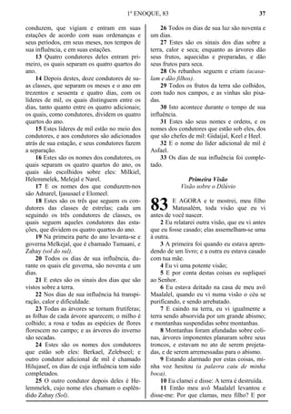 1º ENOQUE, 83 37
conduzem, que vigiam e entram em suas
estações de acordo com suas ordenanças e
seus períodos, em seus meses, nos tempos de
sua influência, e em suas estações.
13 Quatro condutores deles entram pri-
meiro, os quais separam os quatro quartos do
ano.
14 Depois destes, doze condutores de su-
as classes, que separam os meses e o ano em
trezentos e sessenta e quatro dias, com os
líderes de mil, os quais distinguem entre os
dias, tanto quanto entre os quatro adicionais;
os quais, como condutores, dividem os quatro
quartos do ano.
15 Estes líderes de mil estão no meio dos
condutores, e aos condutores são adicionados
atrás de sua estação, e seus condutores fazem
a separação.
16 Estes são os nomes dos condutores, os
quais separam os quatro quartos do ano, os
quais são escolhidos sobre eles: Milkiel,
Helemmelek, Melejal e Narel.
17 E os nomes dos que conduzem-nos
são Adnarel, Ijasusael e Elomeel.
18 Estes são os três que seguem os con-
dutores das classes de estrelas; cada um
seguindo os três condutores de classes, os
quais seguem aqueles condutores das esta-
ções, que dividem os quatro quartos do ano.
19 Na primeira parte do ano levanta-se e
governa Melkejal, que é chamado Tamaani, e
Zahay (sol do sul).
20 Todos os dias de sua influência, du-
rante os quais ele governa, são noventa e um
dias.
21 E estes são os sinais dos dias que são
vistos sobre a terra.
22 Nos dias de sua influência há transpi-
ração, calor e dificuldade.
23 Todas as árvores se tornam frutíferas;
as folhas de cada árvore aparecem; o milho é
colhido; a rosa e todas as espécies de flores
florescem no campo; e as árvores do inverno
são secadas.
24 Estes são os nomes dos condutores
que estão sob eles: Berkael, Zelebseel; e
outro condutor adicional de mil é chamado
Hilujasef, os dias de cuja influência tem sido
completados.
25 O outro condutor depois deles é He-
lemmelek, cujo nome eles chamam o esplên-
dido Zahay (Sol).
26 Todos os dias de sua luz são noventa e
um dias.
27 Estes são os sinais dos dias sobre a
terra, calor e seca; enquanto as árvores dão
seus frutos, aquecidas e preparadas, e dão
seus frutos para seca.
28 Os rebanhos seguem e criam (acasa-
lam e dão filhos).
29 Todos os frutos da terra são colhidos,
com tudo nos campos, e as vinhas são pisa-
das.
30 Isto acontece durante o tempo de sua
influência.
31 Estes são seus nomes e ordens, e os
nomes dos condutores que estão sob eles, dos
que são chefes de mil: Gidaijal, Keel e Heel.
32 E o nome do líder adicional de mil é
Asfael.
33 Os dias de sua influência foi comple-
tado.
Primeira Visão
Visão sobre o Dilúvio
E AGORA e te mostrei, meu filho
Matusalém, toda visão que eu vi
antes de você nascer.
2 Eu relatarei outra visão, que eu vi antes
que eu fosse casado; elas assemelham-se uma
à outra.
3 A primeira foi quando eu estava apren-
dendo de um livro; e a outra eu estava casado
com tua mãe.
4 Eu vi uma potente visão;
5 E por conta destas coisas eu supliquei
ao Senhor.
6 Eu estava deitado na casa de meu avô
Maalalel, quando eu vi numa visão o céu se
purificando, e sendo arrebatado.
7 E caindo na terra, eu vi igualmente a
terra sendo absorvida por um grande abismo;
e montanhas suspendidas sobre montanhas.
8 Montanhas foram afundadas sobre coli-
nas, árvores imponentes planaram sobre seus
troncos, e estavam no ato de serem projeta-
das, e de serem arremessadas para o abismo.
9 Estando alarmado por estas coisas, mi-
nha voz hesitou (a palavra caiu de minha
boca).
10 Eu clamei e disse: A terra é destruída.
11 Então meu avô Maalalel levantou e
disse-me: Por que clamas, meu filho? E por
83
 