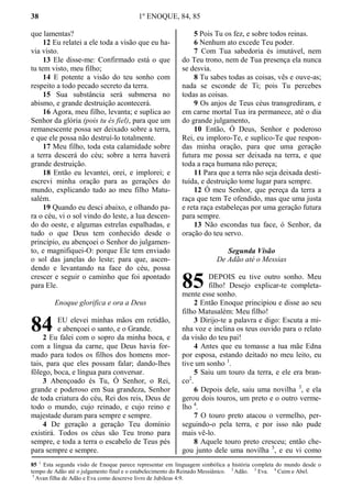 38 1º ENOQUE, 84, 85
que lamentas?
12 Eu relatei a ele toda a visão que eu ha-
via visto.
13 Ele disse-me: Confirmado está o que
tu tem visto, meu filho;
14 E potente a visão do teu sonho com
respeito a todo pecado secreto da terra.
15 Sua substância será submersa no
abismo, e grande destruição acontecerá.
16 Agora, meu filho, levanta; e suplica ao
Senhor da glória (pois tu és fiel), para que um
remanescente possa ser deixado sobre a terra,
e que ele possa não destruí-lo totalmente.
17 Meu filho, toda esta calamidade sobre
a terra descerá do céu; sobre a terra haverá
grande destruição.
18 Então eu levantei, orei, e implorei; e
escrevi minha oração para as gerações do
mundo, explicando tudo ao meu filho Matu-
salém.
19 Quando eu desci abaixo, e olhando pa-
ra o céu, vi o sol vindo do leste, a lua descen-
do do oeste, e algumas estrelas espalhadas, e
tudo o que Deus tem conhecido desde o
princípio, eu abençoei o Senhor do julgamen-
to, e magnifiquei-O: porque Ele tem enviado
o sol das janelas do leste; para que, ascen-
dendo e levantando na face do céu, possa
crescer e seguir o caminho que foi apontado
para Ele.
Enoque glorifica e ora a Deus
EU elevei minhas mãos em retidão,
e abençoei o santo, e o Grande.
2 Eu falei com o sopro da minha boca, e
com a língua da carne, que Deus havia for-
mado para todos os filhos dos homens mor-
tais, para que eles possam falar; dando-lhes
fôlego, boca, e língua para conversar.
3 Abençoado és Tu, Ó Senhor, o Rei,
grande e poderoso em Sua grandeza, Senhor
de toda criatura do céu, Rei dos reis, Deus de
todo o mundo, cujo reinado, e cujo reino e
majestade duram para sempre e sempre.
4 De geração a geração Teu domínio
existirá. Todos os céus são Teu trono para
sempre, e toda a terra o escabelo de Teus pés
para sempre e sempre.
5 Pois Tu os fez, e sobre todos reinas.
6 Nenhum ato excede Teu poder.
7 Com Tua sabedoria és imutável, nem
do Teu trono, nem de Tua presença ela nunca
se desvia.
8 Tu sabes todas as coisas, vês e ouve-as;
nada se esconde de Ti; pois Tu percebes
todas as coisas.
9 Os anjos de Teus céus transgrediram, e
em carne mortal Tua ira permanece, até o dia
do grande julgamento,
10 Então, Ó Deus, Senhor e poderoso
Rei, eu imploro-Te, e suplico-Te que respon-
das minha oração, para que uma geração
futura me possa ser deixada na terra, e que
toda a raça humana não pereça;
11 Para que a terra não seja deixada desti-
tuída, e destruição tome lugar para sempre.
12 Ó meu Senhor, que pereça da terra a
raça que tem Te ofendido, mas que uma justa
e reta raça estabeleças por uma geração futura
para sempre.
13 Não escondas tua face, ó Senhor, da
oração do teu servo.
Segunda Visão
De Adão até o Messias
DEPOIS eu tive outro sonho. Meu
filho! Desejo explicar-te completa-
mente esse sonho.
2 Então Enoque principiou e disse ao seu
filho Matusalém: Meu filho!
3 Dirijo-te a palavra e digo: Escuta a mi-
nha voz e inclina os teus ouvido para o relato
da visão do teu pai!
4 Antes que eu tomasse a tua mãe Edna
por esposa, estando deitado no meu leito, eu
tive um sonho 1
.
5 Saiu um touro da terra, e ele era bran-
co2
.
6 Depois dele, saiu uma novilha 3
, e ela
gerou dois touros, um preto e o outro verme-
lho 4
.
7 O touro preto atacou o vermelho, per-
seguindo-o pela terra, e por isso não pude
mais vê-lo.
8 Aquele touro preto cresceu; então che-
gou junto dele uma novilha 5
, e eu vi como
85 1
Esta segunda visão de Enoque parece representar em linguagem simbólica a história completa do mundo desde o
tempo de Adão até o julgamento final e o estabelecimento do Reinado Messiânico. 2
Adão. 3
Eva. 4
Caim e Abel.
5
Avan filha de Adão e Eva como descreve livro de Jubileus 4:9.
84
85
 