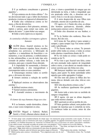 1º ENOQUE, 8, 9 3
2 E as mulheres conceberam e geraram
gigantes 1
,
3 Cuja estatura era de trinta cúbitos 2
. Es-
tes devoravam tudo o que o labor dos homens
produzia e tornou-se impossível alimentá-los;
4 Então eles voltaram-se contra os ho-
mens, a fim de devorá-los;
5 E começaram a ferir pássaros, animais,
répteis e peixes, para comer sua carne, um
depois do outro 3
, e para beber seu sangue.
6 Então a terra reprovou os injustos.
As sentinelas rebeldes corrompem o gênero
humano
ALÉM disso, Azaziel ensinou os ho-
mens a fazerem espadas, facas, escudos,
armaduras (ou peitorais), a fabricação de
espelhos e a manufatura de braceletes e or-
namentos, o uso de pinturas, o embelezamen-
to das sobrancelhas, o uso de todo tipo sele-
cionado de pedras valiosas, e toda sorte de
corantes, para que o mundo fosse alterado.
2 A impiedade foi aumentada, a fornica-
ção multiplicada; e eles transgrediram e
corromperam todos os seus caminhos.
3 Amazaraque ensinou todos os sortilé-
gios, e divisores de raízes:
4 Armers ensinou a solução de sortilé-
gios1
;
5 Barkayal ensinou os observadores das
estrelas 2
,
6 Akibeel ensinou sinais;
7 Tamiel ensinou astronomia;
8 E Asaradel ensinou o movimento da
lua,
O clamor da raça humana chega aos céus
9 E os homens, sendo destruídos, clama-
ram, e suas vozes romperam os céus.
ENTÃO Miguel e Gabriel, Rafael,
Suriel, e Uriel, olharam abaixo desde os
céus, e viram a quantidade de sangue que era
derramada na terra, e toda a iniquidade que
era praticada sobre ela, e disseram um ao
outro; Esta é a voz de seus clamores;
2 A terra desprovida de seus filhos tem
clamado, mesmo até os portões do céu.
3 E agora a ti, ó Santo dos céus, as almas
dos homens queixam-se, dizendo: obtêm
justiça para conosco com o Altíssimo 1
.
4 Então eles disseram ao seu Senhor, o
Rei:
5 Tu és Senhor dos senhores, Deus dos
deuses, Rei dos reis.
6 O trono de Tua glória é para sempre e
sempre, e para sempre seja Teu nome santifi-
cado e glorificado.
7 Tu fizeste todas as coisas; Tu possuis
poder sobre todas as coisas; e todas as coisas
estão abertas e manifestas diante de Ti.
8 Tu vês todas as coisas e nada pode es-
conder-se de Ti.
9 Tu viste o que Azaziel tem feito, como
ele tem ensinado toda espécie de iniquidade
sobre a terra, e tem aberto ao mundo todas as
coisas secretas que são feitas nos céus.
10 Samyaza também tem ensinado sorti-
légios, para quem Tu deste autoridade sobre
aqueles que estão agregados Contigo.
11 Eles tem ido juntos às filhas dos ho-
mens, têm-se deitado com elas; têm-se con-
taminado;
12 E têm descoberto crimes a elas 2
.
13 As mulheres igualmente têm gerado
gigantes.
14 Assim toda a terra tem se enchido de
sangue e iniquidade.
15 E agora, vês que as almas daqueles
que estão mortos clamam.
16 E queixam-se até ao portão do céu.
17 Seus gemidos sobem; nem podem eles
escapar da injustiça que é cometida na terra.
Tu conheces todas as coisas, antes de elas
existirem.
7 1
O texto grego varia consideravelmente do etíope aqui. Um manuscrito grego acrescenta a esta secção, "E elas (as
mulheres) geraram a eles (as Sentinelas) três raças: os grandes gigantes. Os gigantes trouxeram (alguns dizem “mataram")
os Nefilins, e os Nefilins trouxeram (ou "mataram") os Elioud (são seres excepcionais em ambos capacidade e maldade).
E eles sobreviveram, crescendo em poder de acordo com a sua grandeza." Veja o registro no Livro dos Jubileus.
2
Cúbitos, o mesmo que côvados. Um côvado = aproximadamente 50 cm. 3
Sua carne, um depois do outro. Ou, "de uma
outra carne". Nota: pode referir-se à destruição de uma classe de gigantes por outra.
8 1
Sortilégios: Feitiçaria; ação do feiticeiro que pratica magia ou bruxaria. 2
Observadores das estrelas. Astrólogos.
9 1
Obtêm justiça para conosco. Literalmente, "Traz julgamento para nós do céu". 2
Descoberto crimes. Ou, "revelado
estes sinais".
8
9
 