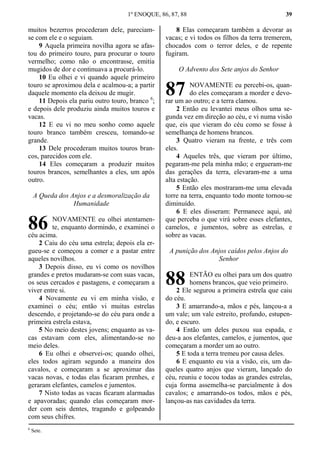 1º ENOQUE, 86, 87, 88 39
muitos bezerros procederam dele, pareciam-
se com ele e o seguiam.
9 Aquela primeira novilha agora se afas-
tou do primeiro touro, para procurar o touro
vermelho; como não o encontrasse, emitia
mugidos de dor e continuava a procurá-lo.
10 Eu olhei e vi quando aquele primeiro
touro se aproximou dela e acalmou-a; a partir
daquele momento ela deixou de mugir.
11 Depois ela pariu outro touro, branco 6
;
e depois dele produziu ainda muitos touros e
vacas.
12 E eu vi no meu sonho como aquele
touro branco também cresceu, tomando-se
grande.
13 Dele procederam muitos touros bran-
cos, parecidos com ele.
14 Eles começaram a produzir muitos
touros brancos, semelhantes a eles, um após
outro.
A Queda dos Anjos e a desmoralização da
Humanidade
NOVAMENTE eu olhei atentamen-
te, enquanto dormindo, e examinei o
céu acima.
2 Caiu do céu uma estrela; depois ela er-
gueu-se e começou a comer e a pastar entre
aqueles novilhos.
3 Depois disso, eu vi como os novilhos
grandes e pretos mudaram-se com suas vacas,
os seus cercados e pastagens, e começaram a
viver entre si.
4 Novamente eu vi em minha visão, e
examinei o céu; então vi muitas estrelas
descendo, e projetando-se do céu para onde a
primeira estrela estava,
5 No meio destes jovens; enquanto as va-
cas estavam com eles, alimentando-se no
meio deles.
6 Eu olhei e observei-os; quando olhei,
eles todos agiram segundo a maneira dos
cavalos, e começaram a se aproximar das
vacas novas, e todas elas ficaram prenhes, e
geraram elefantes, camelos e jumentos.
7 Nisto todas as vacas ficaram alarmadas
e apavoradas; quando elas começaram mor-
der com seis dentes, tragando e golpeando
com seus chifres.
8 Elas começaram também a devorar as
vacas; e vi todos os filhos da terra tremerem,
chocados com o terror deles, e de repente
fugiram.
O Advento dos Sete anjos do Senhor
NOVAMENTE eu percebi-os, quan-
do eles começaram a morder e devo-
rar um ao outro; e a terra clamou.
2 Então eu levantei meus olhos uma se-
gunda vez em direção ao céu, e vi numa visão
que, eis que vieram do céu como se fosse à
semelhança de homens brancos.
3 Quatro vieram na frente, e três com
eles.
4 Aqueles três, que vieram por último,
pegaram-me pela minha mão; e ergueram-me
das gerações da terra, elevaram-me a uma
alta estação.
5 Então eles mostraram-me uma elevada
torre na terra, enquanto todo monte tornou-se
diminuído.
6 E eles disseram: Permanece aqui, até
que perceba o que virá sobre esses elefantes,
camelos, e jumentos, sobre as estrelas, e
sobre as vacas.
A punição dos Anjos caídos pelos Anjos do
Senhor
ENTÃO eu olhei para um dos quatro
homens brancos, que veio primeiro.
2 Ele segurou a primeira estrela que caiu
do céu.
3 E amarrando-a, mãos e pés, lançou-a a
um vale; um vale estreito, profundo, estupen-
do, e escuro.
4 Então um deles puxou sua espada, e
deu-a aos elefantes, camelos, e jumentos, que
começaram a morder um ao outro.
5 E toda a terra tremeu por causa deles.
6 E enquanto eu via a visão, eis, um da-
queles quatro anjos que vieram, lançado do
céu, reuniu e tocou todas as grandes estrelas,
cuja forma assemelha-se parcialmente à dos
cavalos; e amarrando-os todos, mãos e pés,
lançou-as nas cavidades da terra.
6
Sete.
86
87
88
 