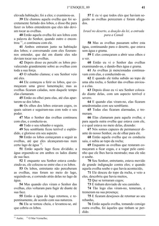 1º ENOQUE, 89 41
elevada habitação; foi a eles; e examinou-as.
39 Ele chamou aquela ovelha que foi se-
cretamente furtado dos lobos, e disse-lhe para
fazer os lobos entenderem que eles não devi-
am tocar as ovelhas.
40 Então aquela ovelha foi aos lobos com
a palavra do Senhor, quando outro o encon-
trou 11
, e continuou com ele.
41 Ambos entraram junto na habitação
dos lobos; e conversando com eles fizeram-
nos entender, que daí em diante eles não
deviam tocar nas ovelhas.
42 Depois disso eu percebi os lobos pre-
valecendo grandemente sobre as ovelhas com
toda a sua força.
43 O rebanho clamou; e seu Senhor veio
até eles.
44 Ele começou a ferir os lobos, que co-
meçaram uma grave lamentação; mas as
ovelhas ficaram caladas, nem daquele tempo
elas clamaram.
45 Então eu olhei para elas, até elas apar-
tarem-se dos lobos.
46 Os olhos dos lobos estavam cegos, os
quais saíram e seguiram-nas com todo o seu
poder.
47 Mas o Senhor das ovelhas continuou
com elas, e conduziu-as.
48 Todo o seu rebanho o seguiu.
49 Seu semblante ficou terrível e esplên-
dido, e glorioso era seu aspecto.
50 Então os lobos começaram a seguir as
ovelhas, até que eles alcançaram-nas num
certo lago de água 12
.
51 Então aquele lago ficou dividido; a
água erguendo-se em ambos os lados diante
de sua face.
52 E enquanto seu Senhor estava condu-
zindo-as, ele colocou-se entre elas e os lobos.
53 Os lobos, entretanto não perceberam
as ovelhas, mas foram no meio do lago,
seguindo-as, e correndo atrás delas no lago de
água.
54 Mas quando eles viram o Senhor das
ovelhas, eles voltaram para fugir de diante de
sua face.
55 Então a água do lago retornou, e re-
pentinamente, de acordo com sua natureza.
56 Ela se tornou cheia, e levantou-se, até
que cobriu os lobos.
57 E eu vi que todos eles que haviam se-
guido as ovelhas pereceram e foram afoga-
dos.
Israel no deserto, a doação da lei, a entrada
para a Canaã
58 Mas as ovelhas passaram sobre esta
água, continuando para o deserto, que estava
sem água e grama.
59 E eles começaram a abrir seus olhos e
a ver.
60 Então eu vi o Senhor das ovelhas
examinando-as, e dando-lhes água e grama.
61 As ovelhas já mencionadas continua-
vam com elas, e conduzindo-as.
62 E quando ele tinha subido ao topo de
uma alta rocha, o Senhor das ovelhas enviou-
o a elas.
63 Depois disso eu vi seu Senhor coloca-
do diante delas, com um aspecto terrível e
severo.
64 E quando elas viram-no, elas ficaram
amedrontadas com seu semblante.
65 Todas elas ficaram alarmadas, e tre-
meram.
66 Elas clamaram para aquela ovelha; e
para aquela outra ovelha que estava com ele,
e o qual estava no meio delas, dizendo:
67 Nós somos capazes de permanecer di-
ante do nosso Senhor, ou de olhar para ele.
68 Então aquela ovelha que os conduziu
saiu, e subiu ao topo da rocha;
69 Enquanto as ovelhas que restaram co-
meçaram a ficar cegas, e a vagar pelo cami-
nho que ele lhes havia mostrado; mas ele não
o soube.
70 Seu Senhor, entretanto, estava movido
de grande indignação contra eles; e quando
aquela ovelha soube o que havia acontecido,
71 Ele desceu do topo da rocha, e veio a
eles, descobriu que havia muitos,
72 Que se tornaram cegos;
73 E tinham desviado de seu caminho.
74 Tão logo elas viram-no, temeram, e
tremeram na sua presença;
75 E ficaram desejosos de retornar ao seu
rebanho,
76 Então aquela ovelha, tomando consigo
outra ovelha, foi àqueles que tinham se per-
dido.
11
Aarão; 12
O Mar Vermelho;
 