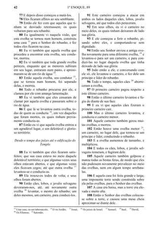 42 1º ENOQUE, 89
77 E depois disso começou a matá-los.
78 Eles ficaram aflitos ao seu semblante.
79 Então ele fez com que aqueles que ti-
nham se desviado retornassem; os quais
voltaram para seu rebanho.
80 Eu igualmente vi naquela visão, que
esta ovelha se tornou num homem, construiu
uma casa 13
para o Senhor do rebanho, e fez
todos eles ficarem na casa.
81 Eu vi também que aquela ovelha que
procedeu a encontrar esta ovelha, seu condu-
tor, morreu.
82 Eu vi também que toda grande ovelha
pereceu, enquanto que as menores subiram
em seu lugar, entraram num pasto, e aproxi-
maram-se de um rio de água 14
.
83 Então aquela ovelha, seu condutor 15
,
que se tornou num homem, foi separado
delas, e morreu.
84 Todo o rebanho procurou por ele, e
clamou por ele com amarga lamentação.
85 Eu vi também que eles cessaram de
clamar por aquela ovelha e passaram sobre o
rio de água.
86 E que lá se levantou outra ovelha, to-
das de quem as conduziu 16
, em vez daqueles
que foram mortos, os quais tinham previa-
mente conduziu-as.
87 Então eu vi que aquela ovelha entrou a
um agradável lugar, e um deleitável e glorio-
so território.
Desde o tempo dos juízes até o edificação do
Templo
88 Eu vi também que eles ficaram satis-
feitos; que sua casa estava no meio daquele
deleitável território; e que algumas vezes seus
olhos estavam abertos, e que algumas vezes
eles ficavam cegos; até que outra ovelha 17
levantou-se e conduziu-as.
89 Ele trouxe-os todos de volta; e seus
olhos foram abertos.
90 Então cães, lobos, e javalis selvagens
devoraram-nos, até, até novamente outra
ovelha 18
levantar, o mestre do rebanho; um
deles mesmos, um carneiro, para conduzi-los.
91 Este carneiro começou a atacar em
ambos os lados daqueles cães, lobos, javalis
selvagens, até que todos eles pereceram.
92 Em seus olhos, eu vi o carneiro no
meio deles, os quais tinham deixaram de lado
sua glória.
93 E ele começou a ferir o rebanho, pi-
sando sobre eles, e comportando-se sem
dignidade.
94 Então seu Senhor enviou a antiga ove-
lha novamente para uma diferente ovelha, 19
e
levantou-o para ser um carneiro, e para con-
duzi-las no lugar daquela ovelha que tinha
deixado de lado sua glória.
95 Indo então a ele, e conversando com
ele só, ele levantou o carneiro, e fez dele um
príncipe e líder do rebanho.
96 Todo o tempo, aqueles cães 20
aborre-
ceram a ovelha,
97 O primeiro carneiro pagou respeito a
este último carneiro.
98 Então o último carneiro levantou e fu-
giu de diante de sua face.
99 E eu vi que aqueles cães fizeram o
primeiro carneiro cair.
100 Mas o último carneiro levantou, e
conduziu o carneiro menor.
101 Aquele carneiro também gerou mui-
tas ovelhas, e morreu.
102 Então houve uma ovelha menor 21
,
um carneiro, no lugar dele, que tornou-se um
príncipe e líder, conduzindo o rebanho.
103 E a ovelha aumentou de tamanho, e
multiplicou.
104 E todos os cães, lobos, e javalis sel-
vagens temeram, e fugiram dele.
105 Aquele carneiro também golpeou e
matou todas as bestas feras, de modo que eles
não pudessem novamente prevalecer no meio
das ovelhas, nem em algum tempo arrebata-
las.
106 E aquela casa foi feita grande e larga;
uma imponente torre sendo construída sobre
ela pelas ovelhas, para o Senhor das ovelhas.
107 A casa era baixa, mas a torre era ele-
vada e muito alta.
108 Então o Senhor das ovelhas colocou-
se sobre a torre, e causou uma mesa cheia
aproximar-se diante dele.
13
Uma casa, ou um tabernáculo; 14
O rio Jordão; 15
Josué; 16
Os juízes de Israel; 17
Samuel; 18
Saul; 19
David;
20
Os Filisteus; 21
Salomão;
 
