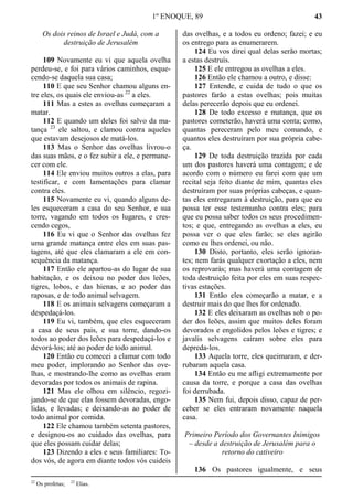1º ENOQUE, 89 43
Os dois reinos de Israel e Judá, com a
destruição de Jerusalém
109 Novamente eu vi que aquela ovelha
perdeu-se, e foi para vários caminhos, esque-
cendo-se daquela sua casa;
110 E que seu Senhor chamou alguns en-
tre eles, os quais ele enviou-as 22
a eles.
111 Mas a estes as ovelhas começaram a
matar.
112 E quando um deles foi salvo da ma-
tança 23
ele saltou, e clamou contra aqueles
que estavam desejosos de matá-los.
113 Mas o Senhor das ovelhas livrou-o
das suas mãos, e o fez subir a ele, e permane-
cer com ele.
114 Ele enviou muitos outros a elas, para
testificar, e com lamentações para clamar
contra eles.
115 Novamente eu vi, quando alguns de-
les esqueceram a casa do seu Senhor, e sua
torre, vagando em todos os lugares, e cres-
cendo cegos,
116 Eu vi que o Senhor das ovelhas fez
uma grande matança entre eles em suas pas-
tagens, até que eles clamaram a ele em con-
sequência da matança.
117 Então ele apartou-as do lugar de sua
habitação, e os deixou no poder dos leões,
tigres, lobos, e das hienas, e ao poder das
raposas, e de todo animal selvagem.
118 E os animais selvagens começaram a
despedaçá-los.
119 Eu vi, também, que eles esqueceram
a casa de seus pais, e sua torre, dando-os
todos ao poder dos leões para despedaçá-los e
devorá-los; até ao poder de todo animal.
120 Então eu comecei a clamar com todo
meu poder, implorando ao Senhor das ove-
lhas, e mostrando-lhe como as ovelhas eram
devoradas por todos os animais de rapina.
121 Mas ele olhou em silêncio, regozi-
jando-se de que elas fossem devoradas, engo-
lidas, e levadas; e deixando-as ao poder de
todo animal por comida.
122 Ele chamou também setenta pastores,
e designou-os ao cuidado das ovelhas, para
que eles possam cuidar delas;
123 Dizendo a eles e seus familiares: To-
dos vós, de agora em diante todos vós cuideis
das ovelhas, e a todos eu ordeno; fazei; e eu
os entrego para as enumerarem.
124 Eu vos direi qual delas serão mortas;
a estas destruís.
125 E ele entregou as ovelhas a eles.
126 Então ele chamou a outro, e disse:
127 Entende, e cuida de tudo o que os
pastores farão a estas ovelhas; pois muitas
delas perecerão depois que eu ordenei.
128 De todo excesso e matança, que os
pastores cometerão, haverá uma conta; como,
quantas pereceram pelo meu comando, e
quantos eles destruíram por sua própria cabe-
ça.
129 De toda destruição trazida por cada
um dos pastores haverá uma contagem; e de
acordo com o número eu farei com que um
recital seja feito diante de mim, quantas eles
destruíram por suas próprias cabeças, e quan-
tas eles entregaram à destruição, para que eu
possa ter esse testemunho contra eles; para
que eu possa saber todos os seus procedimen-
tos; e que, entregando as ovelhas a eles, eu
possa ver o que eles farão; se eles agirão
como eu lhes ordenei, ou não.
130 Disto, portanto, eles serão ignoran-
tes; nem farás qualquer exortação a eles, nem
os reprovarás; mas haverá uma contagem de
toda destruição feita por eles em suas respec-
tivas estações.
131 Então eles começarão a matar, e a
destruir mais do que lhes for ordenado.
132 E eles deixaram as ovelhas sob o po-
der dos leões, assim que muitos deles foram
devorados e engolidos pelos leões e tigres; e
javalis selvagens caíram sobre eles para
depreda-los.
133 Aquela torre, eles queimaram, e der-
rubaram aquela casa.
134 Então eu me afligi extremamente por
causa da torre, e porque a casa das ovelhas
foi derrubada.
135 Nem fui, depois disso, capaz de per-
ceber se eles entraram novamente naquela
casa.
Primeiro Período dos Governantes Inimigos
– desde a destruição de Jerusalém para o
retorno do cativeiro
136 Os pastores igualmente, e seus
22
Os profetas; 23
Elias.
 