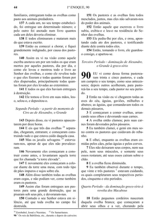44 1º ENOQUE, 90
familiares, entregaram todas as ovelhas como
pasto aos animais predadores.
137 A cada um, no seu tempo estabeleci-
do, foi entregue um determinado número; e
pelo outro foi anotado num livro quantos
cada um deles deveria eliminar.
138 E todos eliminaram e mataram mais
do que estava escrito.
139 Então eu comecei a chorar, e fiquei
grandemente indignado, por causa dos pasto-
res.
140 Assim eu vi na visão como aquele
escriba anotava um por um todos os que eram
mortos por aqueles pastores, dia por dia, e
como ele levou e mostrou todo o livro ao
Senhor das ovelhas, e como ele revelou tudo
o que eles fizeram e todas quantas foram por
eles dispersadas, principalmente todas quan-
tas foram por eles levadas ao extermínio.
141 E todos os que eles haviam entregues
à destruição.
142 Ele tomou o livro em suas mãos, leu-
o, selou-o, e depositou-o.
Segundo Período – a partir do momento de
Ciro ao de Alexandre, o Grande
143 Depois disso, eu vi pastores apascen-
tarem por doze horas.
144 E eis que três das ovelhas 24
separa-
das, chegaram, entraram; e começaram cons-
truindo tudo o que estava caído daquela casa.
145 Mas os javalis selvagens 25
estorva-
ram-nos, apesar de que eles não prevalece-
ram.
146 Novamente eles começaram a cons-
truir como antes, e levantaram aquela torre
que foi chamada “a torre elevada”.
147 E novamente eles começaram a colo-
car diante da torre uma mesa, com todo tipo
de pães impuros e sujos sobre ela.
148 Além disso também todas as ovelhas
eram cegas, e não podiam ver, como também
eram os pastores.
149 Assim elas foram entregues aos pas-
tores para uma grande destruição, que as
pisaram sob seus pés, e devoraram-nas.
150 Contudo o seu Senhor estava em si-
lêncio, até que toda ovelha no campo foi
destruída.
151 Os pastores e as ovelhas fora todos
mesclados, juntos, mas eles não salvaram-nos
do poder dos animais.
152 Então aquele que escreveu o livro
subiu, exibiu-o e leu-o na residência do Se-
nhor das ovelhas.
153 Ele pediu-lhe por eles, e orou, apon-
tando cada ato dos pastores, e testificando
diante dele contra todos eles.
154 Então, tomando o livro, ele guardou-
o consigo, e apartou-se.
Terceiro Período – dominação de Alexandre,
o Grande à greco-sírio
EU vi como dessa forma pastorea-
ram trinta e cinco pastores, e cada
um cumpriu o seu tempo, como seus anteces-
sores; depois outros acolheram, para pasto-
reá-las a seu tempo, cada pastor no seu perío-
do.
2 Então na visão eu vi chegarem todas as
aves do céu, águias, gaviões, milhafres e
abutres; as águias, que comandavam todos os
demais pássaros,
3 E começaram a comer ovelhas, arran-
cando seus olhos e devorando suas carnes.
4 A ovelha então clamou; pois suas car-
nes foram devorados pelos pássaros.
5 Eu também clamei, e gemi em meu so-
no contra os pastores que cuidavam do reba-
nho.
6 E olhei, enquanto as ovelhas eram co-
midas pelos cães, pelas águias e pelos corvos.
7 Eles não deixaram seus corpos, nem sua
pele, nem seus músculos, e somente seus
ossos restaram; até seus ossos caíram sobre o
chão.
8 E a ovelha ficou diminuída.
9 Eu também observei durante o tempo,
que vinte e três pastores 1
estavam cuidando,
os quais completaram seus respectivos perío-
dos, cinquenta e oito períodos.
Quarto Período - da dominação greco-sírio à
revolta dos Macabeus
10 Então pequenos cordeiros nasceram
daquela ovelha branca; que começaram a
abrir seus olhos e a ver, chorando pela
24
Zorobabel, Josué e Neemias; 25
Os Samaritanos.
90 1
Os reis da Babilônia, etc., durante e depois do cativeiro.
90
 